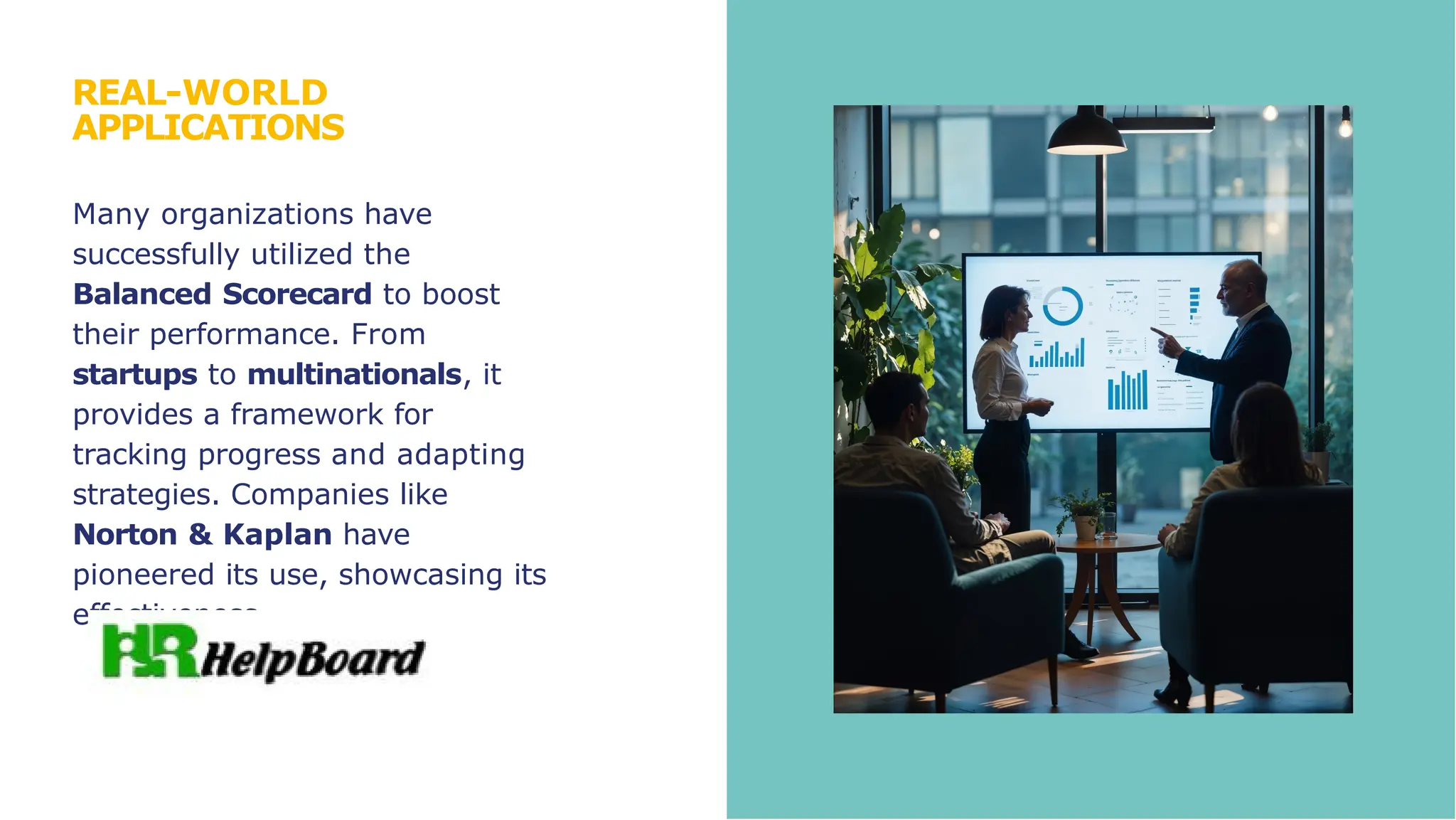REAL-WORLD
APPLICATIONS
Many organizations have
successfully utilized the
Balanced Scorecard to boost
their performance. From
startups to multinationals, it
provides a framework for
tracking progress and adapting
strategies. Companies like
Norton & Kaplan have
pioneered its use, showcasing its
effectiveness.
 