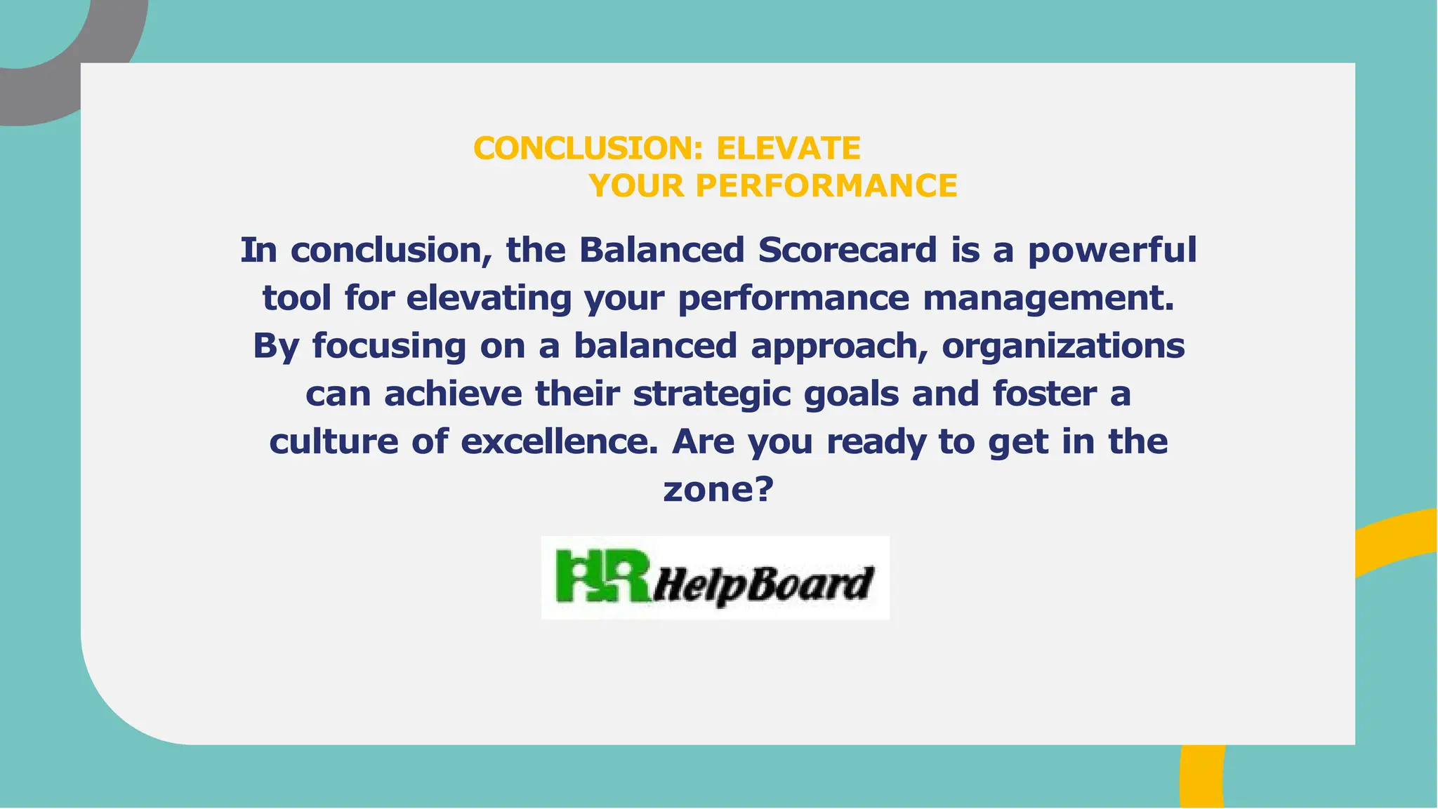 In conclusion, the Balanced Scorecard is a powerful
tool for elevating your performance management.
By focusing on a balanced approach, organizations
can achieve their strategic goals and foster a
culture of excellence. Are you ready to get in the
zone?
CONCLUSION: ELEVATE
YOUR PERFORMANCE
 