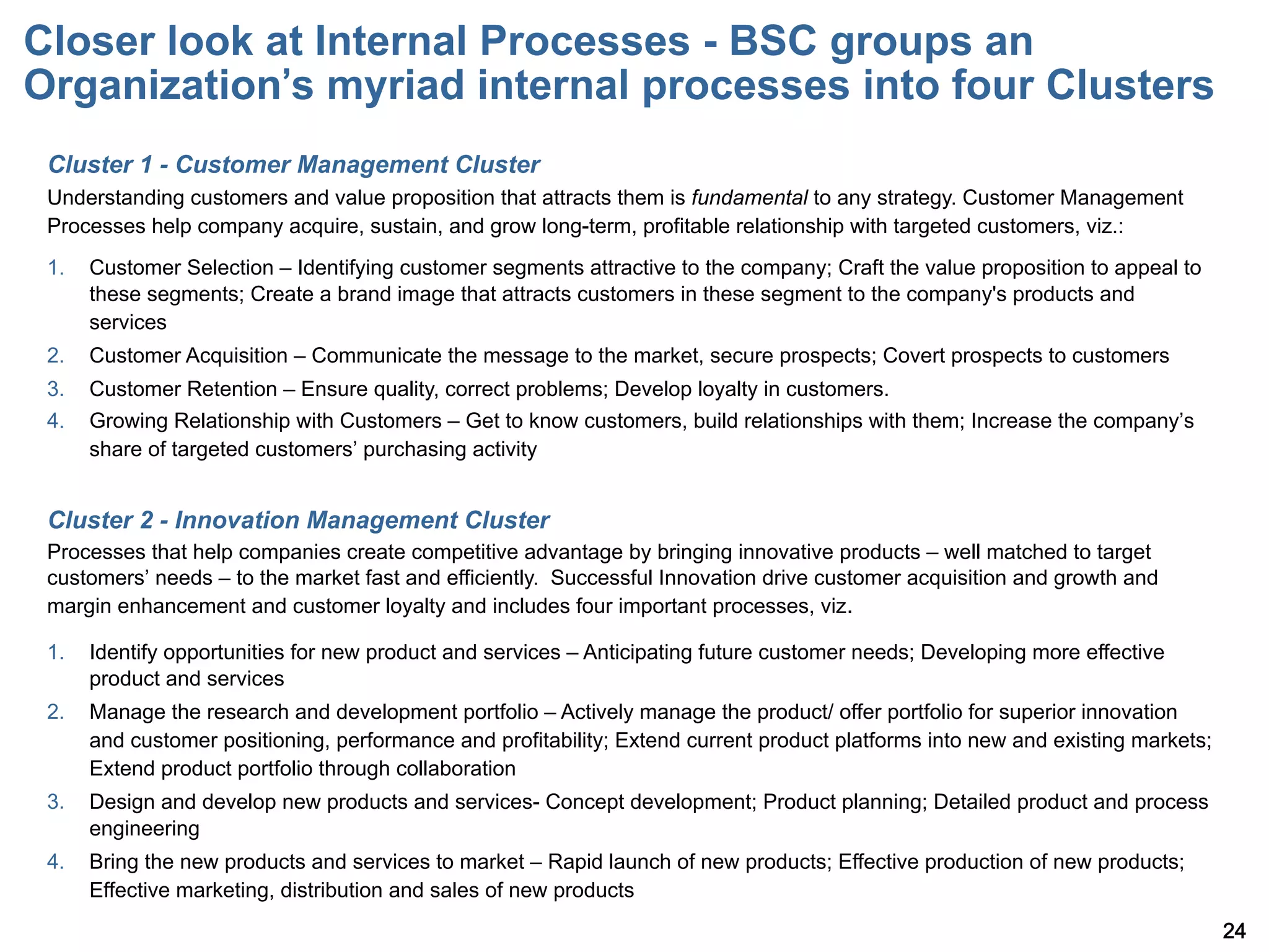 Closer look at Internal Processes - BSC groups an
Organization s myriad internal processes into four Clusters
 Cluster 1 - Customer Management Cluster
 Understanding customers and value proposition that attracts them is fundamental to any strategy. Customer Management
 Processes help company acquire, sustain, and grow long-term, profitable relationship with targeted customers, viz.:
 1.    Customer Selection – Identifying customer segments attractive to the company; Craft the value proposition to appeal to
       these segments; Create a brand image that attracts customers in these segment to the company's products and
       services
 2.    Customer Acquisition – Communicate the message to the market, secure prospects; Covert prospects to customers
 3.    Customer Retention – Ensure quality, correct problems; Develop loyalty in customers.
 4.    Growing Relationship with Customers – Get to know customers, build relationships with them; Increase the company s
       share of targeted customers purchasing activity


 Cluster 2 - Innovation Management Cluster
 Processes that help companies create competitive advantage by bringing innovative products – well matched to target
 customers needs – to the market fast and efficiently. Successful Innovation drive customer acquisition and growth and
 margin enhancement and customer loyalty and includes four important processes, viz.

 1.    Identify opportunities for new product and services – Anticipating future customer needs; Developing more effective
       product and services
 2.    Manage the research and development portfolio – Actively manage the product/ offer portfolio for superior innovation
       and customer positioning, performance and profitability; Extend current product platforms into new and existing markets;
       Extend product portfolio through collaboration
 3.    Design and develop new products and services- Concept development; Product planning; Detailed product and process
       engineering
 4.    Bring the new products and services to market – Rapid launch of new products; Effective production of new products;
       Effective marketing, distribution and sales of new products
                                                                                                                                  24
 