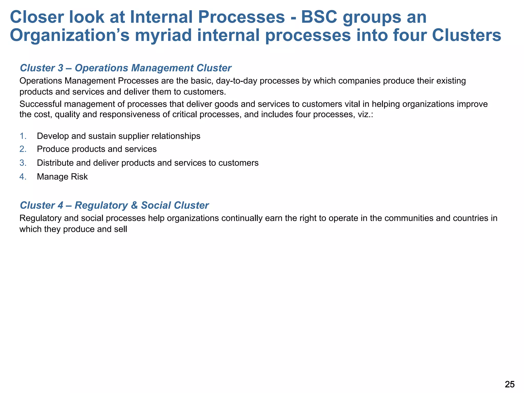 Closer look at Internal Processes - BSC groups an
Organization s myriad internal processes into four Clusters
 Cluster 3 – Operations Management Cluster
 Operations Management Processes are the basic, day-to-day processes by which companies produce their existing
 products and services and deliver them to customers.
 Successful management of processes that deliver goods and services to customers vital in helping organizations improve
 the cost, quality and responsiveness of critical processes, and includes four processes, viz.:

 1.    Develop and sustain supplier relationships
 2.    Produce products and services
 3.    Distribute and deliver products and services to customers
 4.    Manage Risk


 Cluster 4 – Regulatory & Social Cluster
 Regulatory and social processes help organizations continually earn the right to operate in the communities and countries in
 which they produce and sell




                                                                                                                                25
 