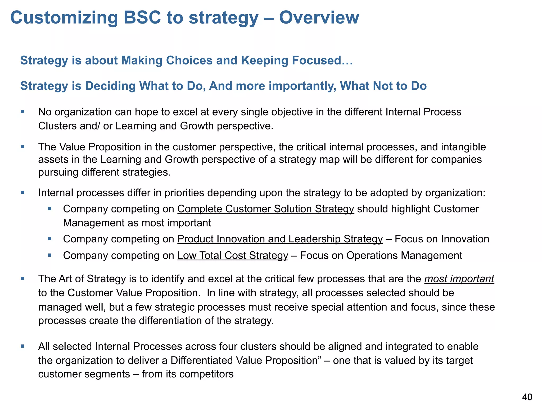Customizing BSC to strategy – Overview

 Strategy is about Making Choices and Keeping Focused…

 Strategy is Deciding What to Do, And more importantly, What Not to Do

 §    No organization can hope to excel at every single objective in the different Internal Process
       Clusters and/ or Learning and Growth perspective.
 §    The Value Proposition in the customer perspective, the critical internal processes, and intangible
       assets in the Learning and Growth perspective of a strategy map will be different for companies
       pursuing different strategies.
 §    Internal processes differ in priorities depending upon the strategy to be adopted by organization:
         §  Company competing on Complete Customer Solution Strategy should highlight Customer
             Management as most important
         §  Company competing on Product Innovation and Leadership Strategy – Focus on Innovation
         §  Company competing on Low Total Cost Strategy – Focus on Operations Management

 §    The Art of Strategy is to identify and excel at the critical few processes that are the most important
       to the Customer Value Proposition. In line with strategy, all processes selected should be
       managed well, but a few strategic processes must receive special attention and focus, since these
       processes create the differentiation of the strategy.

 §    All selected Internal Processes across four clusters should be aligned and integrated to enable
       the organization to deliver a Differentiated Value Proposition – one that is valued by its target
       customer segments – from its competitors

                                                                                                                40
 