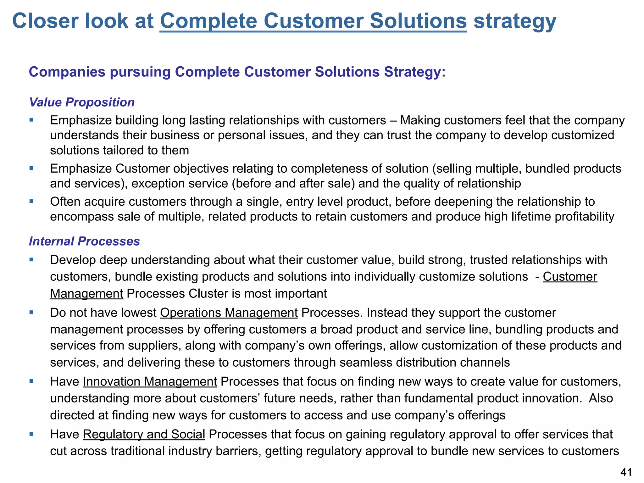 Closer look at Complete Customer Solutions strategy

 Companies pursuing Complete Customer Solutions Strategy:

 Value Proposition
 §  Emphasize building long lasting relationships with customers – Making customers feel that the company
     understands their business or personal issues, and they can trust the company to develop customized
     solutions tailored to them
 §  Emphasize Customer objectives relating to completeness of solution (selling multiple, bundled products
     and services), exception service (before and after sale) and the quality of relationship
 §  Often acquire customers through a single, entry level product, before deepening the relationship to
     encompass sale of multiple, related products to retain customers and produce high lifetime profitability
 Internal Processes
 §  Develop deep understanding about what their customer value, build strong, trusted relationships with
     customers, bundle existing products and solutions into individually customize solutions - Customer
     Management Processes Cluster is most important
 §    Do not have lowest Operations Management Processes. Instead they support the customer
       management processes by offering customers a broad product and service line, bundling products and
       services from suppliers, along with company s own offerings, allow customization of these products and
       services, and delivering these to customers through seamless distribution channels
 §    Have Innovation Management Processes that focus on finding new ways to create value for customers,
       understanding more about customers future needs, rather than fundamental product innovation. Also
       directed at finding new ways for customers to access and use company s offerings
 §    Have Regulatory and Social Processes that focus on gaining regulatory approval to offer services that
       cut across traditional industry barriers, getting regulatory approval to bundle new services to customers
                                                                                                                   41
 