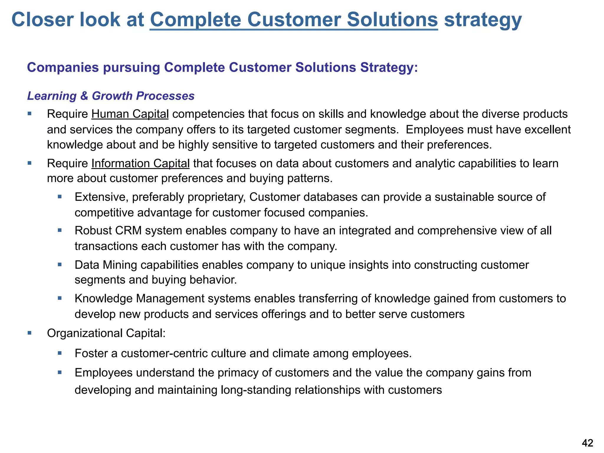 Closer look at Complete Customer Solutions strategy

 Companies pursuing Complete Customer Solutions Strategy:

 Learning & Growth Processes
 §    Require Human Capital competencies that focus on skills and knowledge about the diverse products
       and services the company offers to its targeted customer segments. Employees must have excellent
       knowledge about and be highly sensitive to targeted customers and their preferences.
 §    Require Information Capital that focuses on data about customers and analytic capabilities to learn
       more about customer preferences and buying patterns.
        §  Extensive, preferably proprietary, Customer databases can provide a sustainable source of
            competitive advantage for customer focused companies.
        §  Robust CRM system enables company to have an integrated and comprehensive view of all
            transactions each customer has with the company.
        §  Data Mining capabilities enables company to unique insights into constructing customer
            segments and buying behavior.
        §  Knowledge Management systems enables transferring of knowledge gained from customers to
            develop new products and services offerings and to better serve customers
 §    Organizational Capital:
        §  Foster a customer-centric culture and climate among employees.
        §  Employees understand the primacy of customers and the value the company gains from
            developing and maintaining long-standing relationships with customers



                                                                                                             42
 