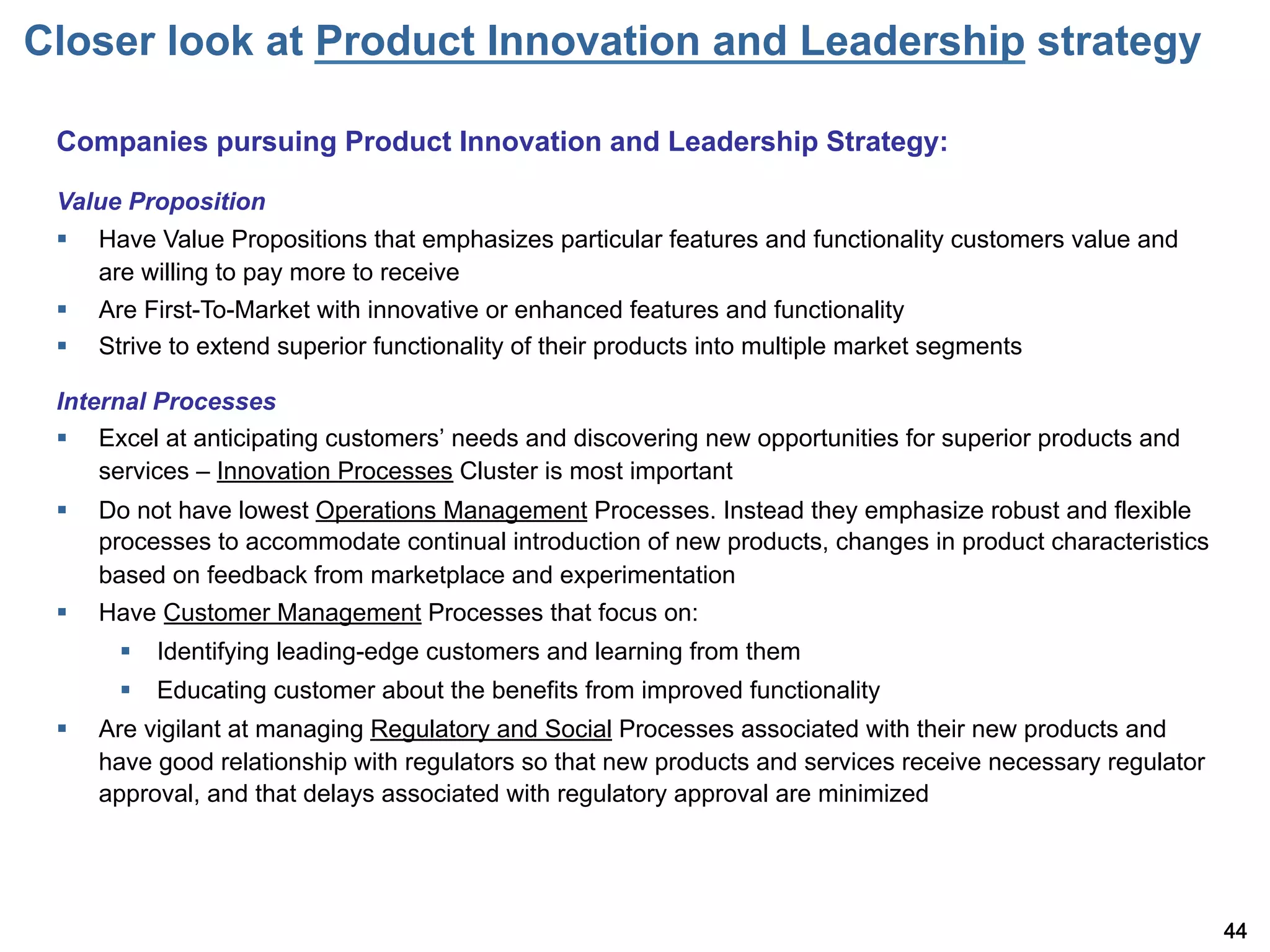 Closer look at Product Innovation and Leadership strategy

 Companies pursuing Product Innovation and Leadership Strategy:

 Value Proposition
 §    Have Value Propositions that emphasizes particular features and functionality customers value and
       are willing to pay more to receive
 §    Are First-To-Market with innovative or enhanced features and functionality
 §    Strive to extend superior functionality of their products into multiple market segments

 Internal Processes
 §  Excel at anticipating customers needs and discovering new opportunities for superior products and
     services – Innovation Processes Cluster is most important
 §    Do not have lowest Operations Management Processes. Instead they emphasize robust and flexible
       processes to accommodate continual introduction of new products, changes in product characteristics
       based on feedback from marketplace and experimentation
 §    Have Customer Management Processes that focus on:
        §  Identifying leading-edge customers and learning from them
        §  Educating customer about the benefits from improved functionality
 §    Are vigilant at managing Regulatory and Social Processes associated with their new products and
       have good relationship with regulators so that new products and services receive necessary regulator
       approval, and that delays associated with regulatory approval are minimized




                                                                                                              44
 