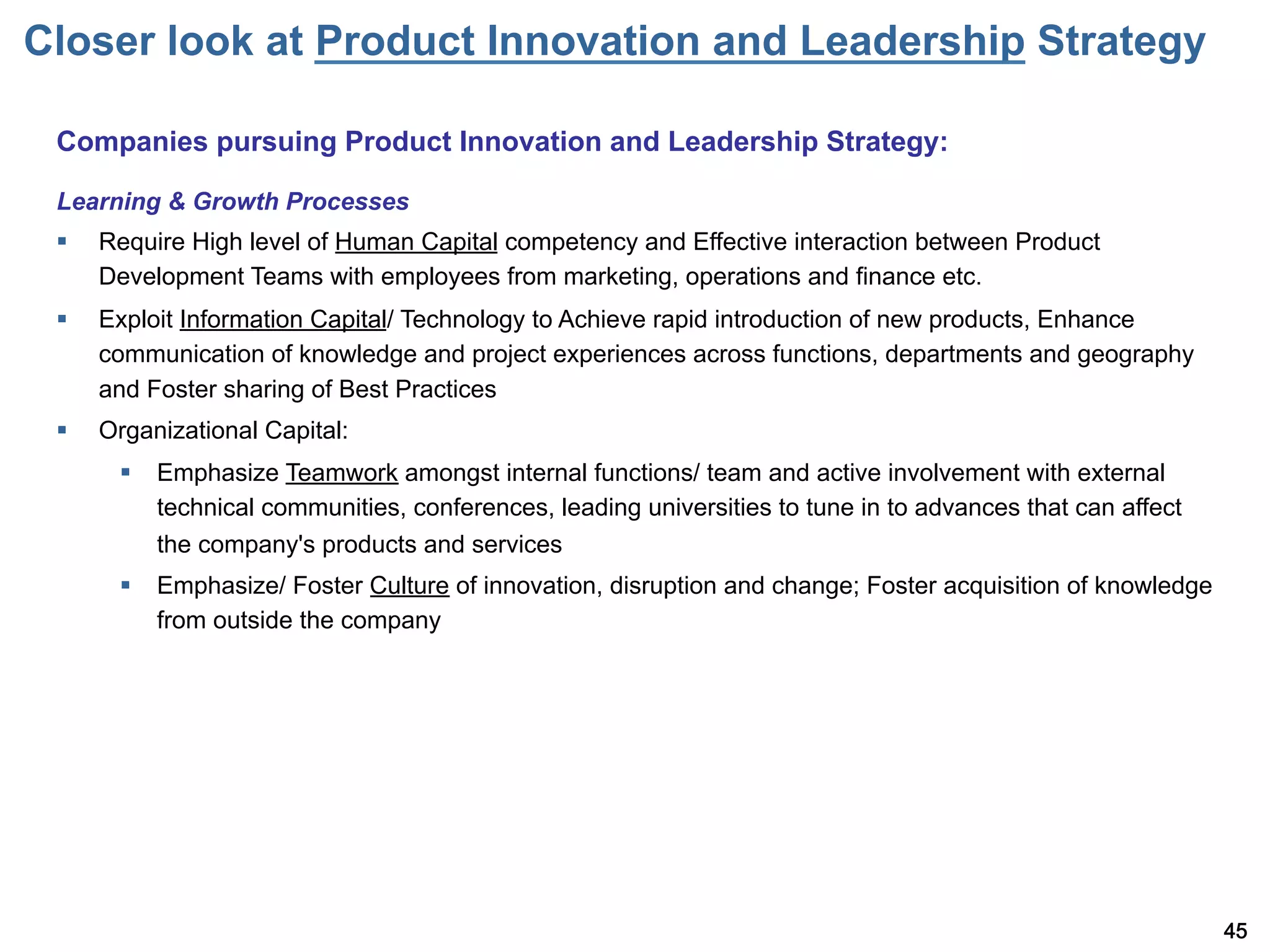 Closer look at Product Innovation and Leadership Strategy

 Companies pursuing Product Innovation and Leadership Strategy:

 Learning & Growth Processes
 §    Require High level of Human Capital competency and Effective interaction between Product
       Development Teams with employees from marketing, operations and finance etc.
 §    Exploit Information Capital/ Technology to Achieve rapid introduction of new products, Enhance
       communication of knowledge and project experiences across functions, departments and geography
       and Foster sharing of Best Practices
 §    Organizational Capital:
        §  Emphasize Teamwork amongst internal functions/ team and active involvement with external
            technical communities, conferences, leading universities to tune in to advances that can affect
            the company's products and services
        §  Emphasize/ Foster Culture of innovation, disruption and change; Foster acquisition of knowledge
            from outside the company




                                                                                                              45
 
