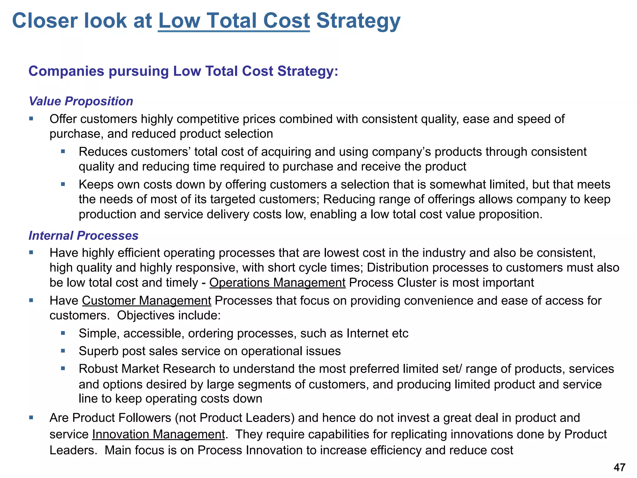 Closer look at Low Total Cost Strategy

 Companies pursuing Low Total Cost Strategy:

 Value Proposition
 §  Offer customers highly competitive prices combined with consistent quality, ease and speed of
     purchase, and reduced product selection
       §  Reduces customers total cost of acquiring and using company s products through consistent
           quality and reducing time required to purchase and receive the product
       §  Keeps own costs down by offering customers a selection that is somewhat limited, but that meets
           the needs of most of its targeted customers; Reducing range of offerings allows company to keep
           production and service delivery costs low, enabling a low total cost value proposition.
 Internal Processes
 §  Have highly efficient operating processes that are lowest cost in the industry and also be consistent,
     high quality and highly responsive, with short cycle times; Distribution processes to customers must also
     be low total cost and timely - Operations Management Process Cluster is most important
 §  Have Customer Management Processes that focus on providing convenience and ease of access for
     customers. Objectives include:
       §  Simple, accessible, ordering processes, such as Internet etc
       §  Superb post sales service on operational issues
       §  Robust Market Research to understand the most preferred limited set/ range of products, services
           and options desired by large segments of customers, and producing limited product and service
           line to keep operating costs down
 §    Are Product Followers (not Product Leaders) and hence do not invest a great deal in product and
       service Innovation Management. They require capabilities for replicating innovations done by Product
       Leaders. Main focus is on Process Innovation to increase efficiency and reduce cost
                                                                                                              47
 