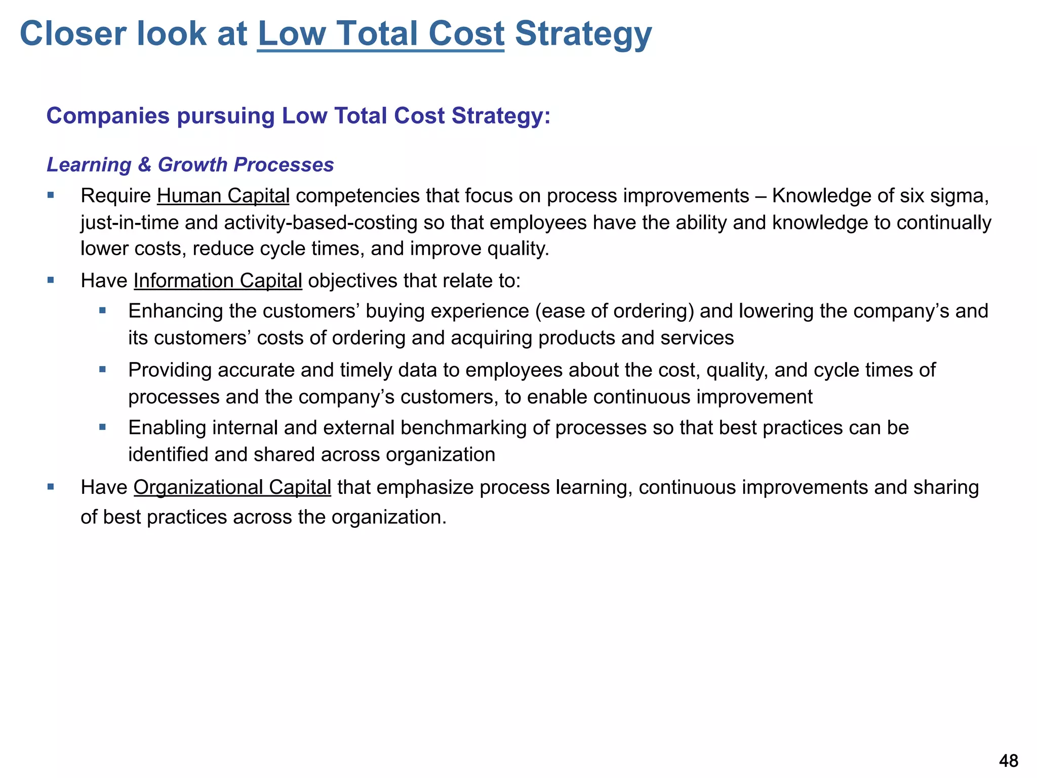 Closer look at Low Total Cost Strategy

 Companies pursuing Low Total Cost Strategy:

 Learning & Growth Processes
 §    Require Human Capital competencies that focus on process improvements – Knowledge of six sigma,
       just-in-time and activity-based-costing so that employees have the ability and knowledge to continually
       lower costs, reduce cycle times, and improve quality.
 §    Have Information Capital objectives that relate to:
        §  Enhancing the customers buying experience (ease of ordering) and lowering the company s and
            its customers costs of ordering and acquiring products and services
        §  Providing accurate and timely data to employees about the cost, quality, and cycle times of
            processes and the company s customers, to enable continuous improvement
        §  Enabling internal and external benchmarking of processes so that best practices can be
            identified and shared across organization
 §    Have Organizational Capital that emphasize process learning, continuous improvements and sharing
       of best practices across the organization.




                                                                                                                 48
 