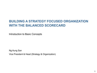 1
BUILDING A STRATEGY FOCUSED ORGANIZATION
WITH THE BALANCED SCORECARD
Introduction to Basic Concepts
Ng Aung San
Vice President & Head (Strategy & Organization)
 