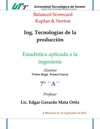 Universidad Tecnológica de Torreón
Organismo Público Descentralizado del Gobierno de Coahuila
Balanced Scorecard
Kaplan & Norton
Ing. Tecnologías de la
producción
Estadística aplicada a la
ingeniería
Alumno
Víctor Hugo Franco García
7° ``A´´
Profesor
Lic. Edgar Gerardo Mata Ortiz
A Miércoles 18 de Septiembre de 2013
 