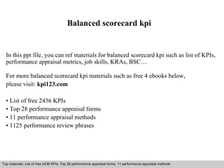 Balanced scorecard kpi 
In this ppt file, you can ref materials for balanced scorecard kpi such as list of KPIs, 
performance appraisal metrics, job skills, KRAs, BSC… 
For more balanced scorecard kpi materials such as free 4 ebooks below, 
please visit: kpi123.com 
• List of free 2436 KPIs 
• Top 28 performance appraisal forms 
• 11 performance appraisal methods 
• 1125 performance review phrases 
Top materials: List of free 2436 KPIs, Top 28 performance appraisal forms, 11 performance appraisal methods 
Interview questions and answers – free download/ pdf and ppt file 
 
