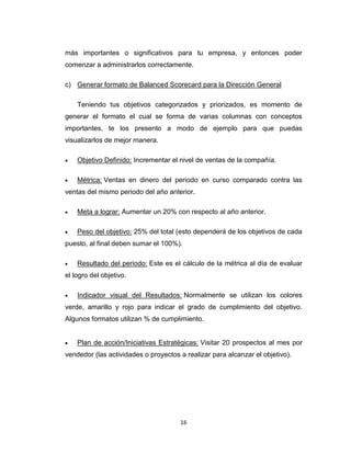 16
más importantes o significativos para tu empresa, y entonces poder
comenzar a administrarlos correctamente.
c) Generar formato de Balanced Scorecard para la Dirección General
Teniendo tus objetivos categorizados y priorizados, es momento de
generar el formato el cual se forma de varias columnas con conceptos
importantes, te los presento a modo de ejemplo para que puedas
visualizarlos de mejor manera.
 Objetivo Definido: Incrementar el nivel de ventas de la compañía.
 Métrica: Ventas en dinero del periodo en curso comparado contra las
ventas del mismo periodo del año anterior.
 Meta a lograr: Aumentar un 20% con respecto al año anterior.
 Peso del objetivo: 25% del total (esto dependerá de los objetivos de cada
puesto, al final deben sumar el 100%).
 Resultado del periodo: Este es el cálculo de la métrica al día de evaluar
el logro del objetivo.
 Indicador visual del Resultados: Normalmente se utilizan los colores
verde, amarillo y rojo para indicar el grado de cumplimiento del objetivo.
Algunos formatos utilizan % de cumplimiento.
 Plan de acción/Iniciativas Estratégicas: Visitar 20 prospectos al mes por
vendedor (las actividades o proyectos a realizar para alcanzar el objetivo).
 