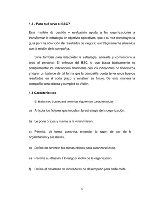 5
1.3 ¿Para qué sirve el BSC?
Este modelo de gestión y evaluación ayuda a las organizaciones a
transformar la estrategia en objetivos operativos, que a su vez constituyen la
guía para la obtención de resultados de negocio estratégicamente alineados
con la misión de la compañía.
Sirve también para interpretar la estrategia, alinearla y comunicarla a
todo el personal. El enfoque del BSC lo que busca básicamente es
complementar los indicadores financieros con los indicadores no financieros
y lograr un balance de tal forma que la compañía pueda tener unos buenos
resultados en el corto plazo y construir su futuro. De esta manera la
compañía será exitosa y cumplirá su Visión.
1.4 Características
El Balanced Scorecard tiene las siguientes características:
a) Articula los factores que impulsan la estrategia de la organización.
b) Le pone brazos y manos a la visión/misión.
c) Permite, de forma concreta, entender la razón de ser de la
organización y sus metas.
d) Define en concreto las metas críticas para alcanzar el éxito.
e) Permite su difusión a lo largo y ancho de la organización.
f) Define el desarrollo de indicadores de desempeño para cada meta.
 