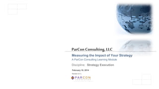 C O N S U L T I N G
A L i m i t e d L i a b i l i t y C o m p a n y
ParCon Consulting,LLC
Measuring the Impact of Your Strategy
A ParCon Consulting Learning Module
Discipline: Strategy Execution
February 10, 2014
Revision (5.1)
 