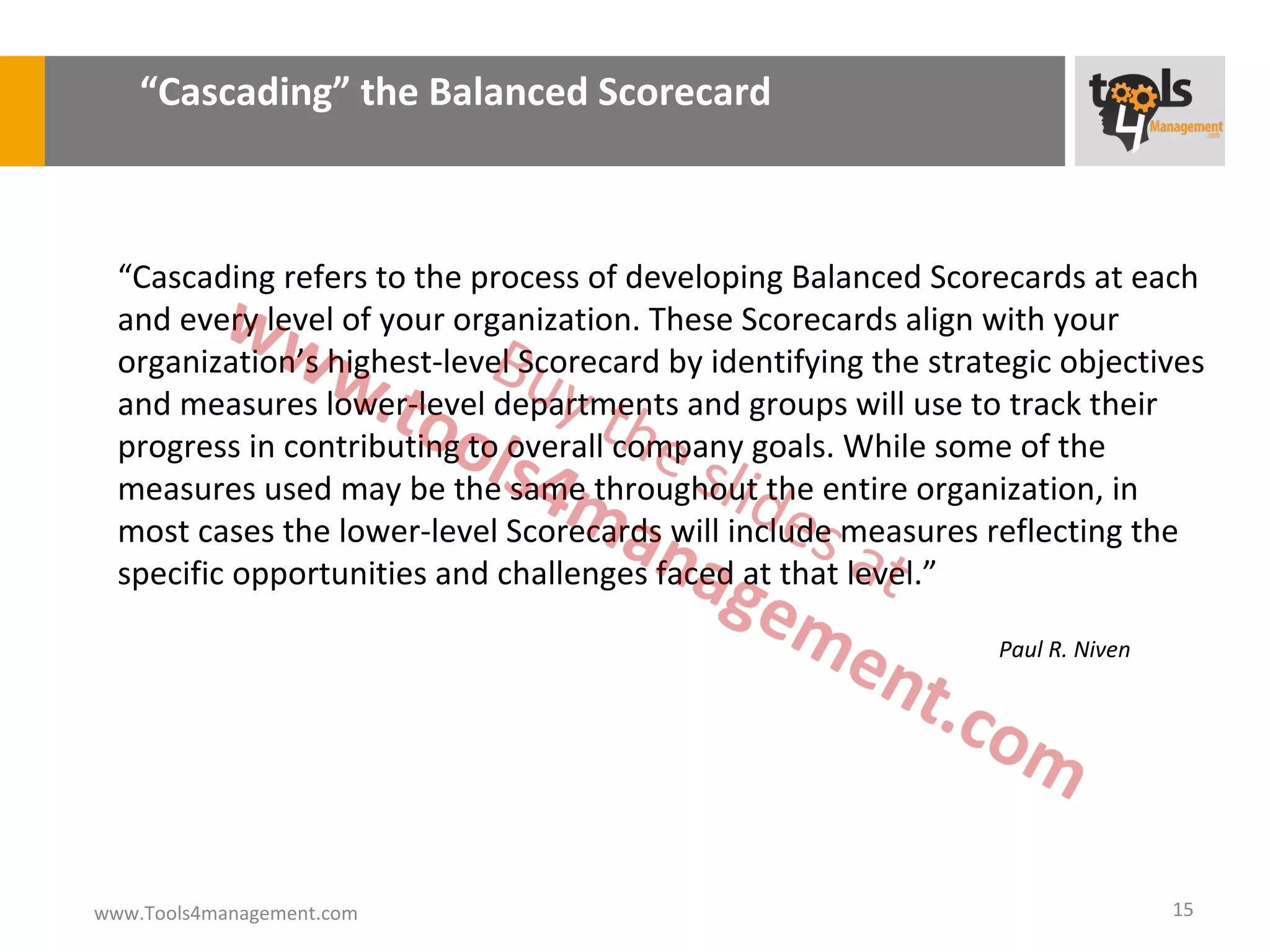 “Cascading” the Balanced Scorecard



  “Cascading refers to the process of developing Balanced Scorecards at each
  and every level of your organization. These Scorecards align with your
  organization’s highest-level Scorecard by identifying the strategic objectives
  and measures lower-level departments and groups will use to track their
  progress in contributing to overall company goals. While some of the
  measures used may be the same throughout the entire organization, in
  most cases the lower-level Scorecards will include measures reflecting the
  specific opportunities and challenges faced at that level.”

                                                                 Paul R. Niven




www.Tools4management.com                                                         15
 
