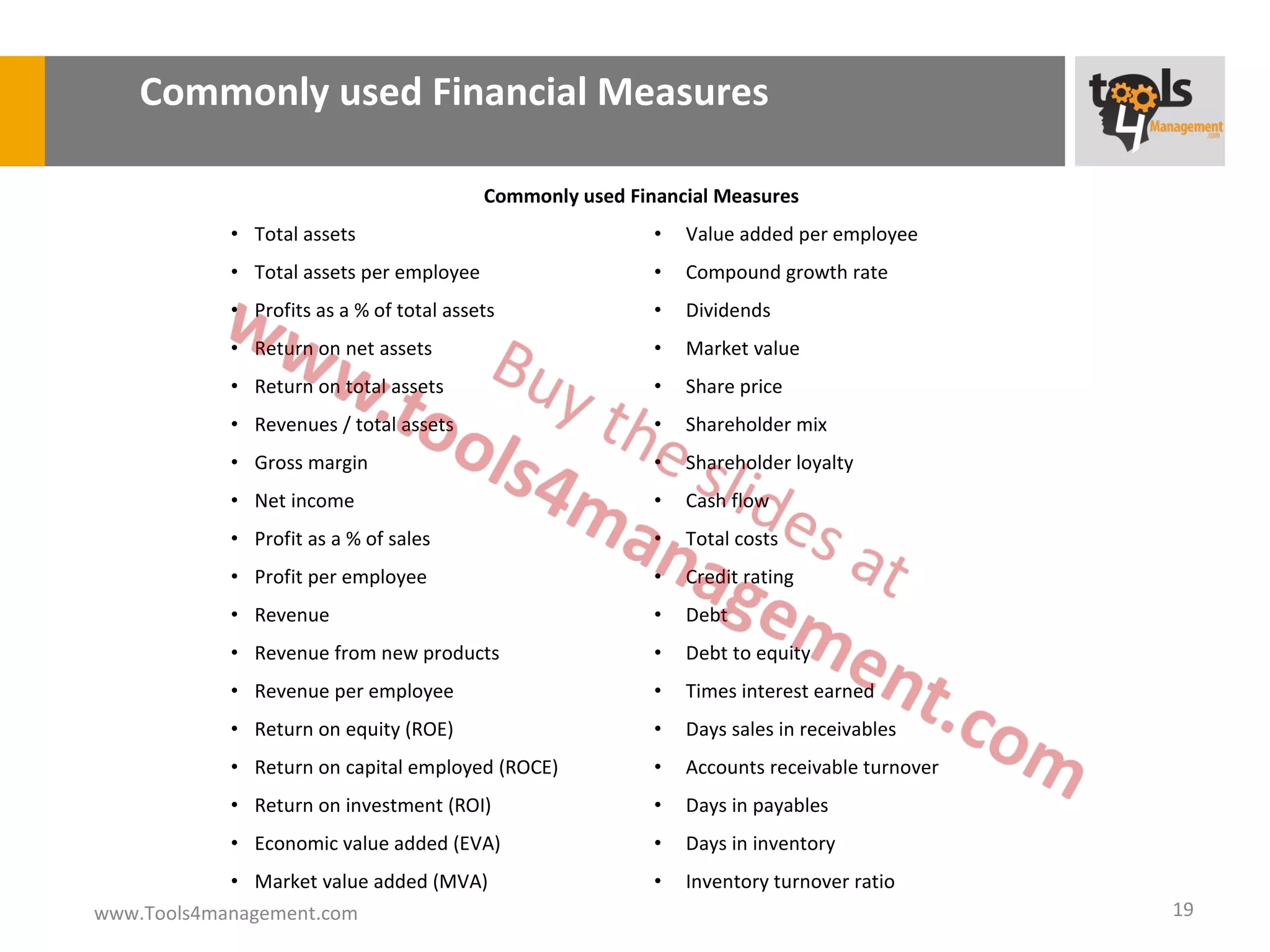 Commonly used Financial Measures

                                           Commonly used Financial Measures
             • Total assets                                 •   Value added per employee
             • Total assets per employee                    •   Compound growth rate
             • Profits as a % of total assets               •   Dividends
             • Return on net assets                         •   Market value
             • Return on total assets                       •   Share price
             • Revenues / total assets                      •   Shareholder mix
             • Gross margin                                 •   Shareholder loyalty
             • Net income                                   •   Cash flow
             • Profit as a % of sales                       •   Total costs
             • Profit per employee                          •   Credit rating
             • Revenue                                      •   Debt
             • Revenue from new products                    •   Debt to equity
             • Revenue per employee                         •   Times interest earned
             • Return on equity (ROE)                       •   Days sales in receivables
             • Return on capital employed (ROCE)            •   Accounts receivable turnover
             • Return on investment (ROI)                   •   Days in payables
             • Economic value added (EVA)                   •   Days in inventory
            • Market value added (MVA)                      •   Inventory turnover ratio
www.Tools4management.com                                                                       19
 