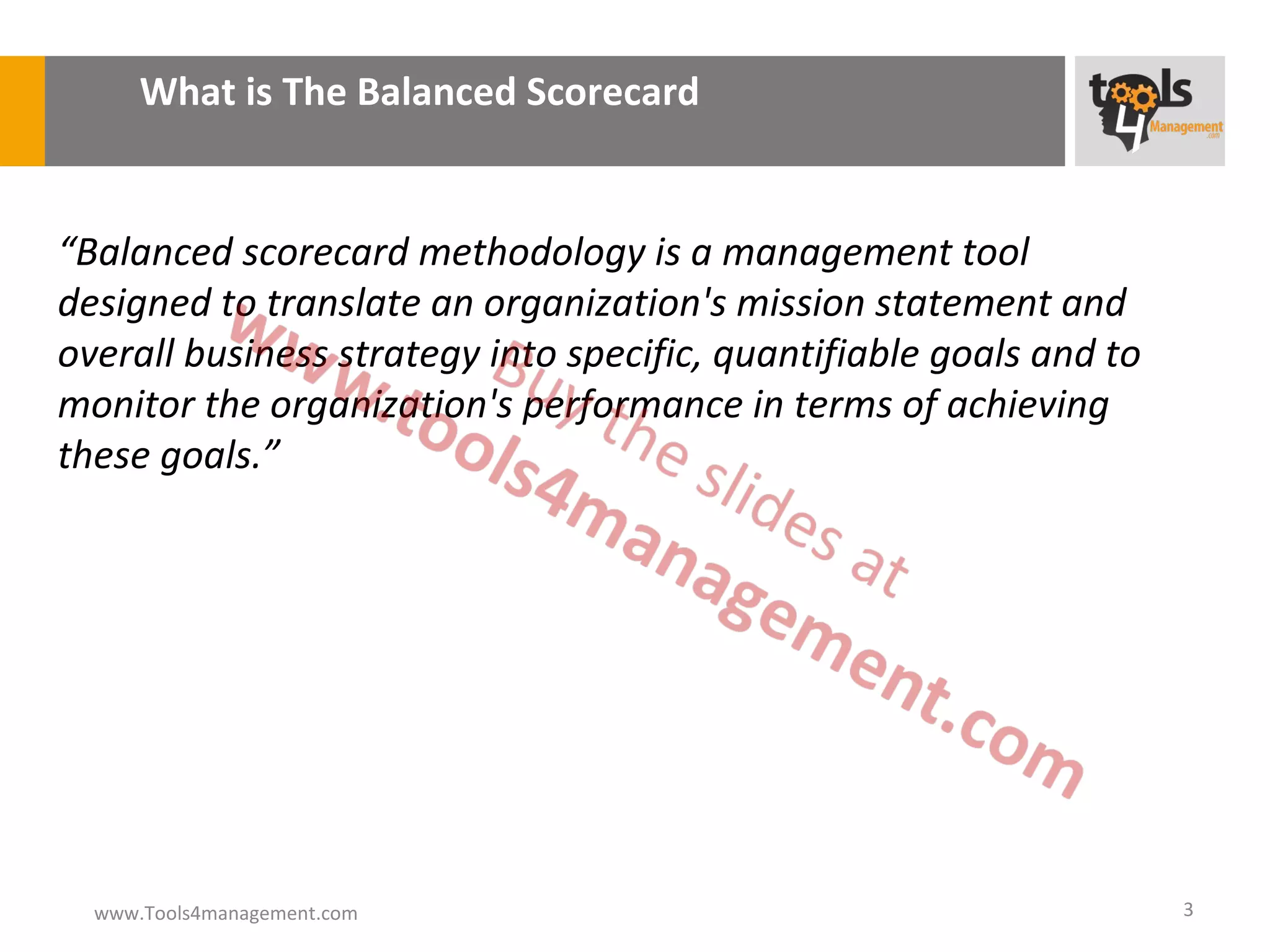 What is The Balanced Scorecard


“Balanced scorecard methodology is a management tool
designed to translate an organization's mission statement and
overall business strategy into specific, quantifiable goals and to
monitor the organization's performance in terms of achieving
these goals.”




  www.Tools4management.com                                           3
 