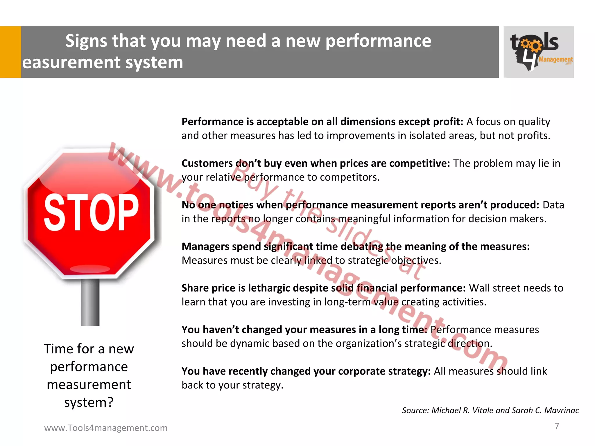 Signs that you may need a new performance
measurement system

                               Performance is acceptable on all dimensions except profit: A focus on quality
                               and other measures has led to improvements in isolated areas, but not profits.

                               Customers don’t buy even when prices are competitive: The problem may lie in
                               your relative performance to competitors.

                               No one notices when performance measurement reports aren’t produced: Data
                               in the reports no longer contains meaningful information for decision makers.

                               Managers spend significant time debating the meaning of the measures:
                               Measures must be clearly linked to strategic objectives.

                               Share price is lethargic despite solid financial performance: Wall street needs to
                               learn that you are investing in long-term value creating activities.

                               You haven’t changed your measures in a long time: Performance measures
                               should be dynamic based on the organization’s strategic direction.
    Time for a new
     performance               You have recently changed your corporate strategy: All measures should link
    measurement                back to your strategy.
       system?                                                                Source: Michael R. Vitale and Sarah C. Mavrinac
    www.Tools4management.com                                                                                          7
 