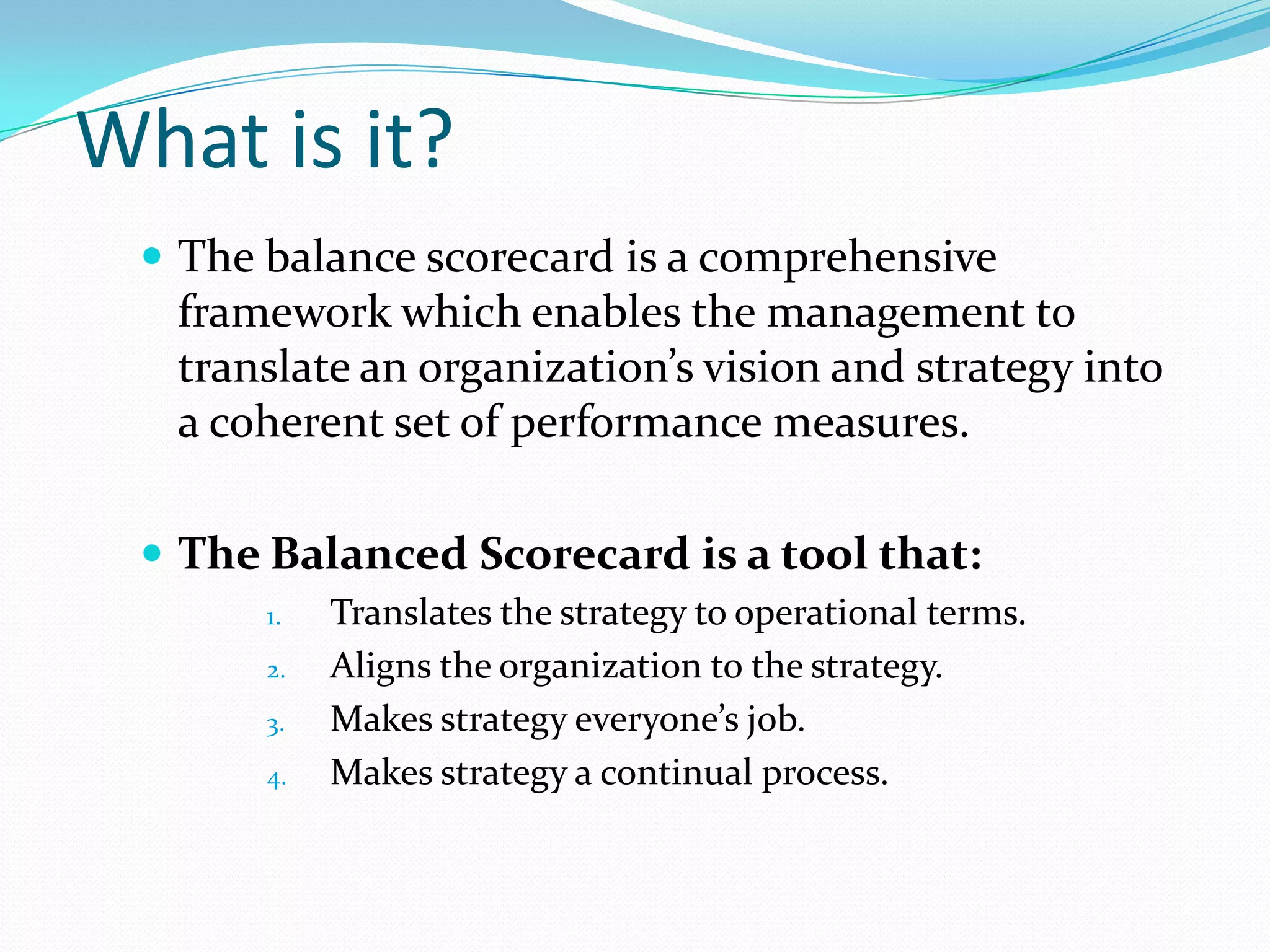 What is it?The balance scorecard is a comprehensive framework which enables the management to translate an organization’s vision and strategy into a coherent set of performance measures.The Balanced Scorecard is a tool that:Translates the strategy to operational terms.Aligns the organization to the strategy.Makes strategy everyone’s job.Makes strategy a continual process.