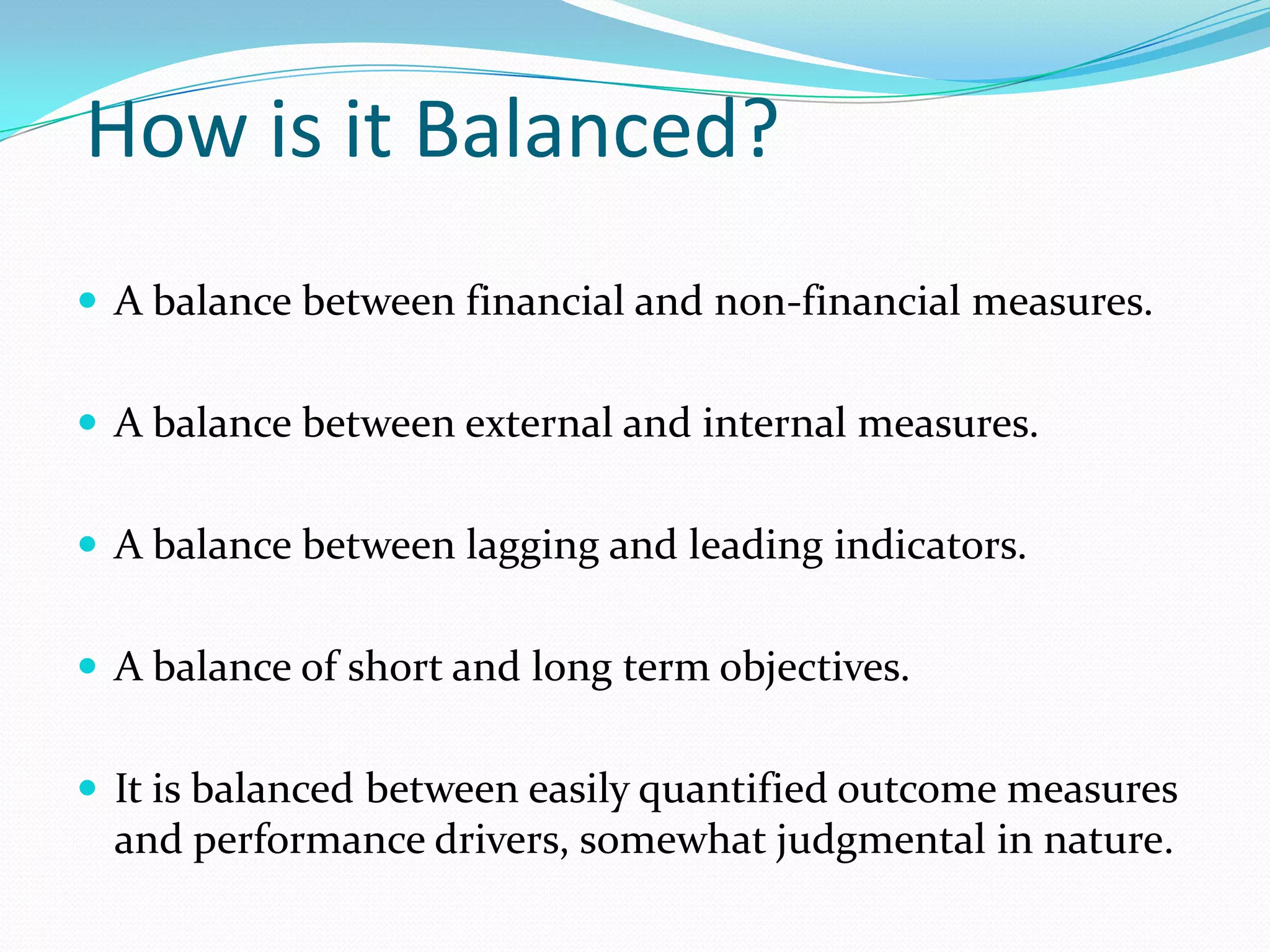 How is it Balanced?A balance between financial and non-financial measures.A balance between external and internal measures.A balance between lagging and leading indicators.A balance of short and long term objectives.It is balanced between easily quantified outcome measures and performance drivers, somewhat judgmental in nature.