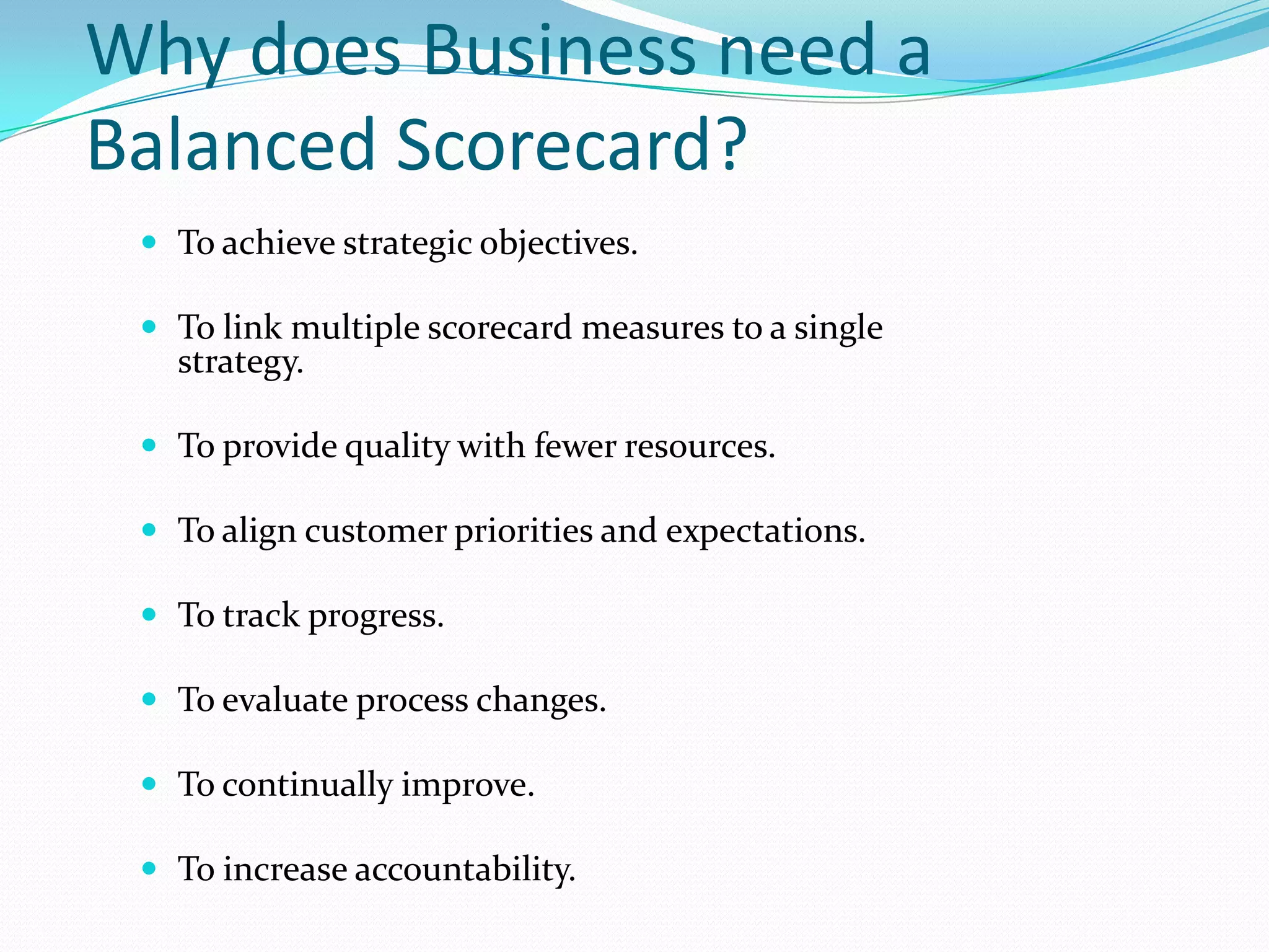 Why does Business need a Balanced Scorecard?To achieve strategic objectives.To link multiple scorecard measures to a single strategy.To provide quality with fewer resources.To align customer priorities and expectations.To track progress.To evaluate process changes.To continually improve.To increase accountability.