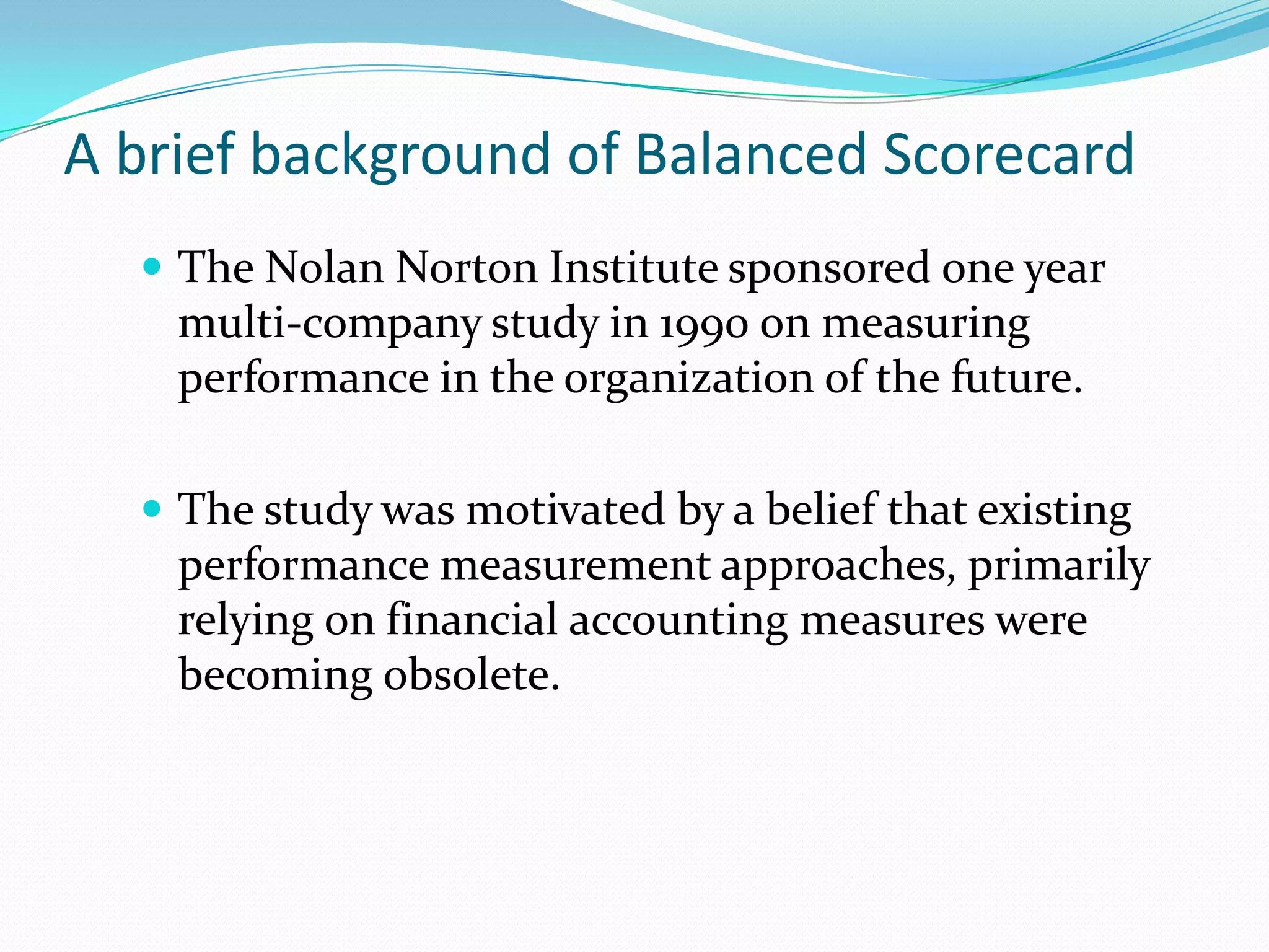 A brief background of Balanced ScorecardThe Nolan Norton Institute sponsored one year multi-company study in 1990 on measuring performance in the organization of the future.The study was motivated by a belief that existing performance measurement approaches, primarily relying on financial accounting measures were becoming obsolete.