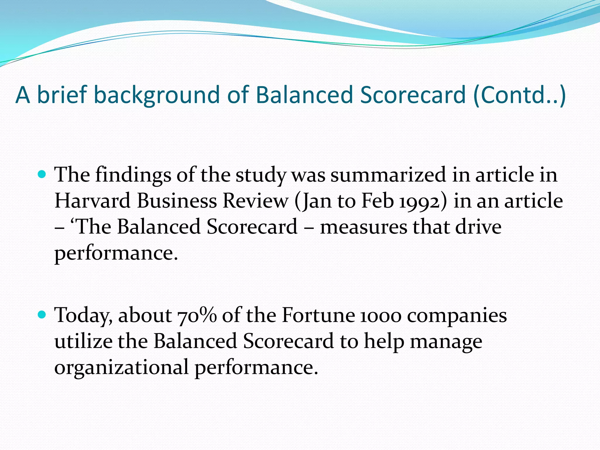 A brief background of Balanced Scorecard (Contd..)The findings of the study was summarized in article in Harvard Business Review (Jan to Feb 1992) in an article – ‘The Balanced Scorecard – measures that drive performance.Today, about 70% of the Fortune 1000 companies utilize the Balanced Scorecard to help manage organizational performance.