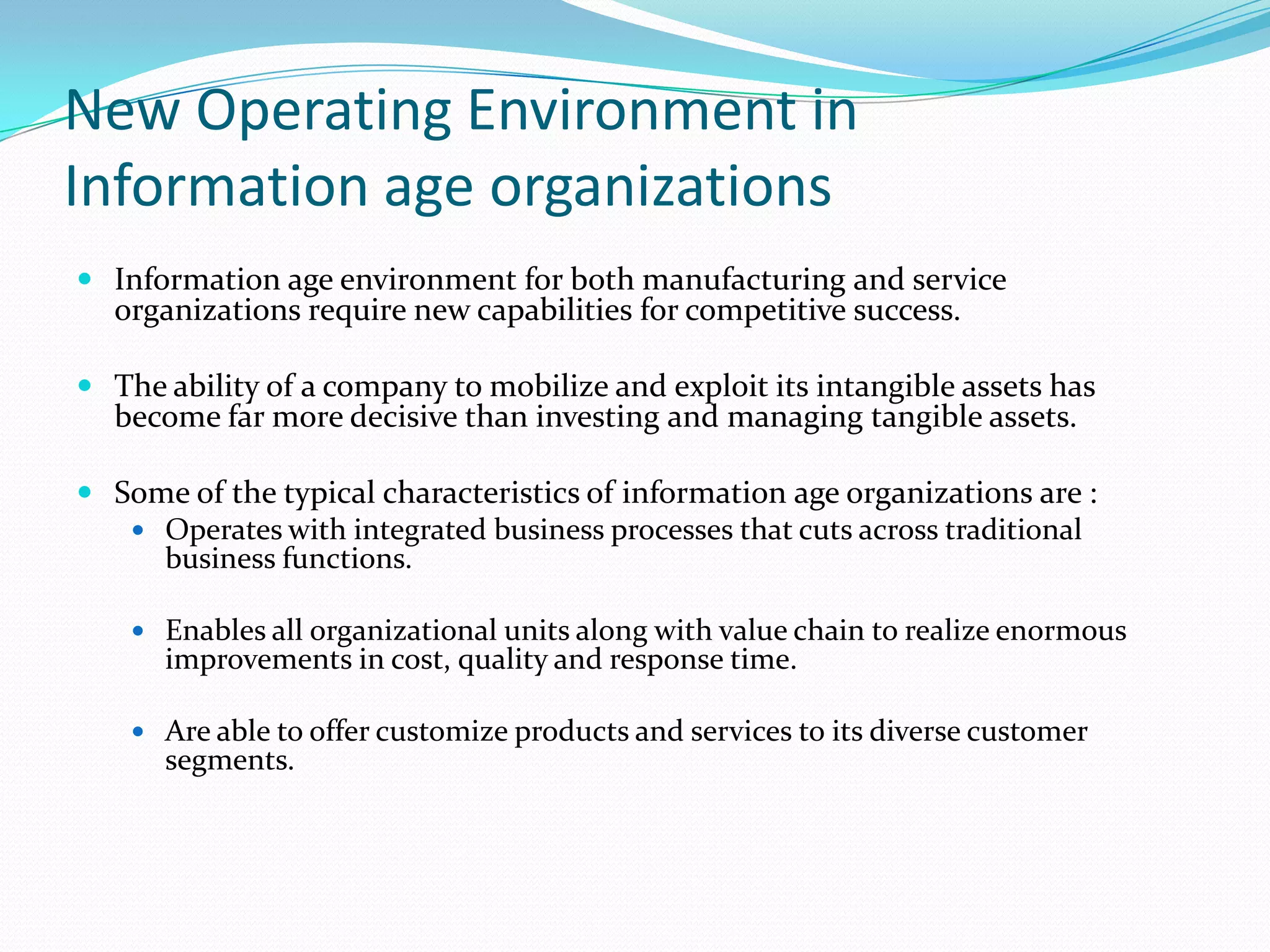 New Operating Environment in Information age organizationsInformation age environment for both manufacturing and service organizations require new capabilities for competitive success.The ability of a company to mobilize and exploit its intangible assets has become far more decisive than investing and managing tangible assets.Some of the typical characteristics of information age organizations are :Operates with integrated business processes that cuts across traditional business functions.Enables all organizational units along with value chain to realize enormous improvements in cost, quality and response time.Are able to offer customize products and services to its diverse customer segments.