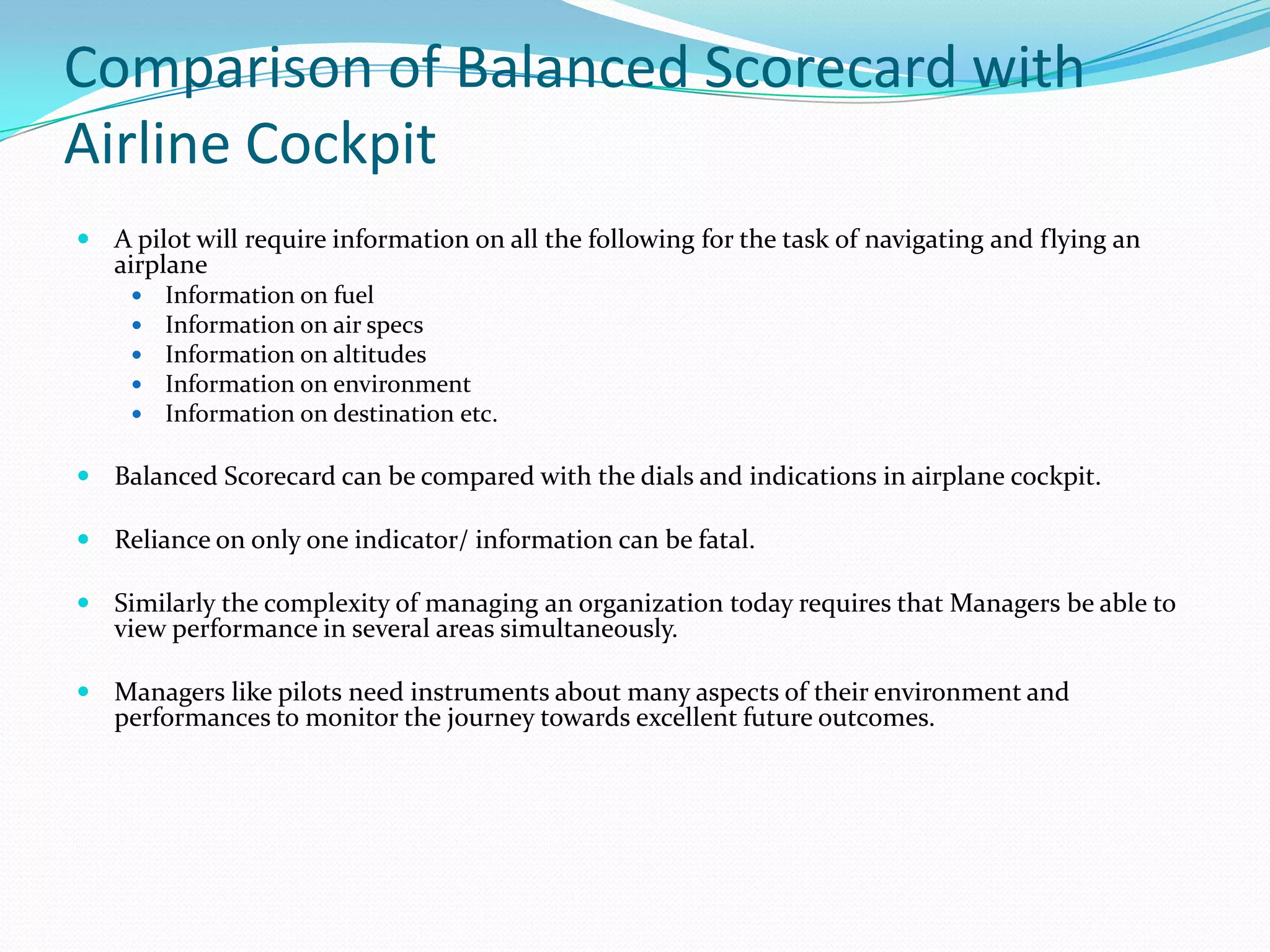 Comparison of Balanced Scorecard with Airline CockpitA pilot will require information on all the following for the task of navigating and flying an airplaneInformation on fuelInformation on air specsInformation on altitudesInformation on environmentInformation on destination etc.Balanced Scorecard can be compared with the dials and indications in airplane cockpit.Reliance on only one indicator/ information can be fatal.Similarly the complexity of managing an organization today requires that Managers be able to view performance in several areas simultaneously. Managers like pilots need instruments about many aspects of their environment and performances to monitor the journey towards excellent future outcomes.