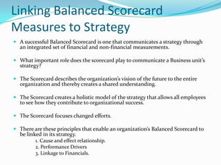 Linking Balanced Scorecard Measures to Strategy A successful Balanced Scorecard is one that communicates a strategy through an integrated set of financial and non-financial measurements. What important role does the scorecard play to communicate a Business unit’s strategy? The Scorecard describes the organization’s vision of the future to the entire organization and thereby creates a shared understanding. The Scorecard creates a holistic model of the strategy that allows all employees to see how they contribute to organizational success. The Scorecard focuses changed efforts. There are these principles that enable an organization’s Balanced Scorecard to be linked in its strategy. 	1. Cause and effect relationship. 	2. Performance Drivers 	3. Linkage to Financials. 