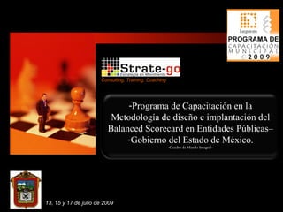 Consulting, Training, Coaching




                               -Programa de Capacitación en la
                           Metodología de diseño e implantación del
                          Balanced Scorecard en Entidades Públicas–
                               -Gobierno del Estado de México.
                                                        -Cuadro de Mando Integral-




13, 15 y 17 de julio de 2009
 