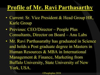 Profile of Mr. Ravi Parthasarthy
• Current: Sr. Vice President & Head Group HR,
  Karle Group
• Previous: CEO/Director – People Plus
  Consultants, Director on Board – Anu Labs
• Mr. Ravi Parthasarathy has graduated in Science
  and holds a Post graduate degree in Masters in
  Human Resources & MBA in International
  Management & Finance, Marketing from
  Buffalo University, State University of New
  York, USA.
                   ©Peopleplus 2010
 