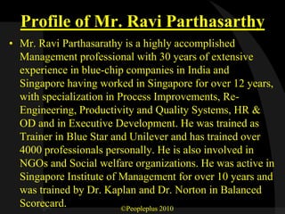 Profile of Mr. Ravi Parthasarthy
• Mr. Ravi Parthasarathy is a highly accomplished
  Management professional with 30 years of extensive
  experience in blue-chip companies in India and
  Singapore having worked in Singapore for over 12 years,
  with specialization in Process Improvements, Re-
  Engineering, Productivity and Quality Systems, HR &
  OD and in Executive Development. He was trained as
  Trainer in Blue Star and Unilever and has trained over
  4000 professionals personally. He is also involved in
  NGOs and Social welfare organizations. He was active in
  Singapore Institute of Management for over 10 years and
  was trained by Dr. Kaplan and Dr. Norton in Balanced
  Scorecard.              ©Peopleplus 2010
 