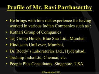 Profile of Mr. Ravi Parthasarthy

• He brings with him rich experience for having
  worked in various Indian Companies such as :
• Kothari Group of Companies
• Taj Group Hotels, Blue Star Ltd., Mumbai
• Hindustan UniLever, Mumbai,
• Dr. Reddy’s Laboratories Ltd., Hyderabad,
• Technip India Ltd, Chennai, etc.
• People Plus Consultants, Singapore, USA
                   ©Peopleplus 2010
 