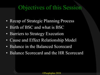 Objectives of this Session

•   Recap of Strategic Planning Process
•   Birth of BSC and what is BSC
•   Barriers to Strategy Execution
•   Cause and Effect Relationship Model
•   Balance in the Balanced Scorecard
•   Balance Scorecard and the HR Scorecard



                    ©Peopleplus 2010
 
