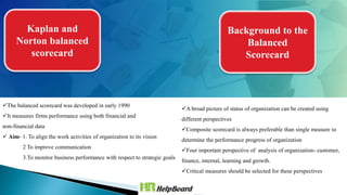 Kaplan and
Norton balanced
scorecard
The balanced scorecard was developed in early 1990
It measures firms performance using both financial and
non-financial data
 Aim- 1. To align the work activities of organization to its vision
2 To improve communication
3.To monitor business performance with respect to strategic goals
Background to the
Balanced
Scorecard
A broad picture of status of organization can be created using
different perspectives
Composite scorecard is always preferable than single measure to
determine the performance progress of organization
Four important perspective of analysis of organization- customer,
finance, internal, learning and growth.
Critical measures should be selected for these perspectives
 