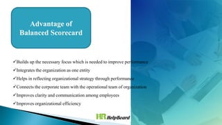 Builds up the necessary focus which is needed to improve performance
Integrates the organization as one entity
Helps in reflecting organizational strategy through performance
Connects the corporate team with the operational team of organization
Improves clarity and communication among employees
Improves organizational efficiency
Advantage of
Balanced Scorecard
 