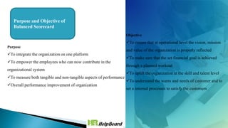 Purpose and Objective of
Balanced Scorecard
Purpose
To integrate the organization on one platform
To empower the employees who can now contribute in the
organizational system
To measure both tangible and non-tangible aspects of performance
Overall performance improvement of organization
Objective
To ensure that at operational level the vision, mission
and value of the organization is properly reflected
To make sure that the set financial goal is achieved
through a planned workout
To uplift the organization at the skill and talent level
To understand the wants and needs of customer and to
set a internal processes to satisfy the customers
 