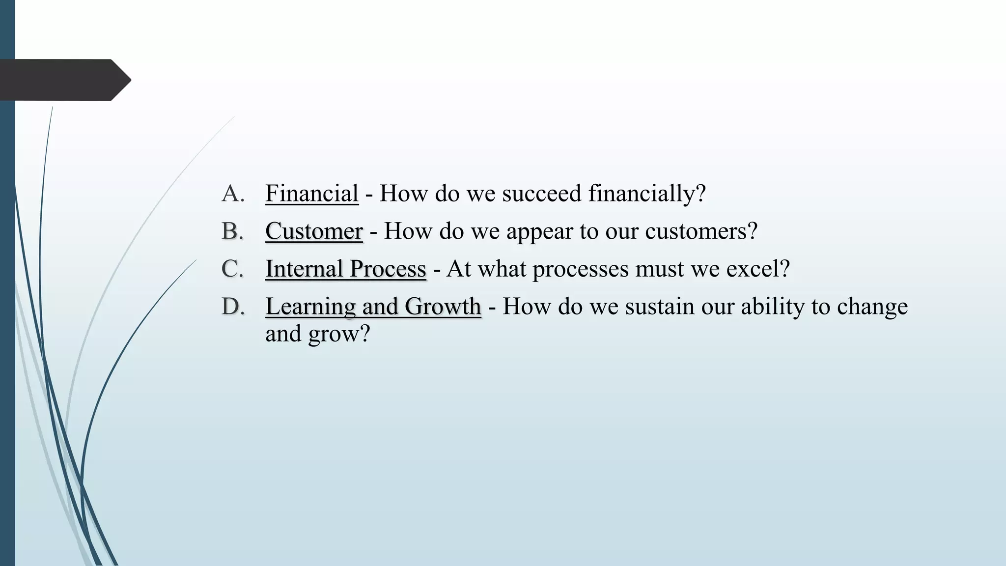 A. Financial - How do we succeed financially?
B. Customer - How do we appear to our customers?
C. Internal Process - At what processes must we excel?
D. Learning and Growth - How do we sustain our ability to change
and grow?
 