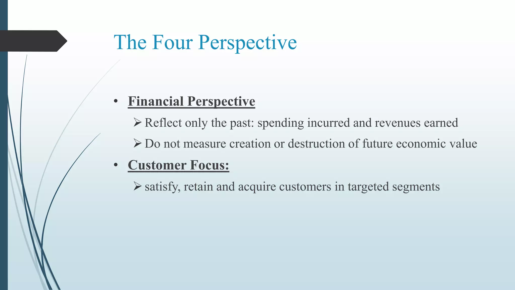 The Four Perspective
• Financial Perspective
Reflect only the past: spending incurred and revenues earned
Do not measure creation or destruction of future economic value
• Customer Focus:
satisfy, retain and acquire customers in targeted segments
 