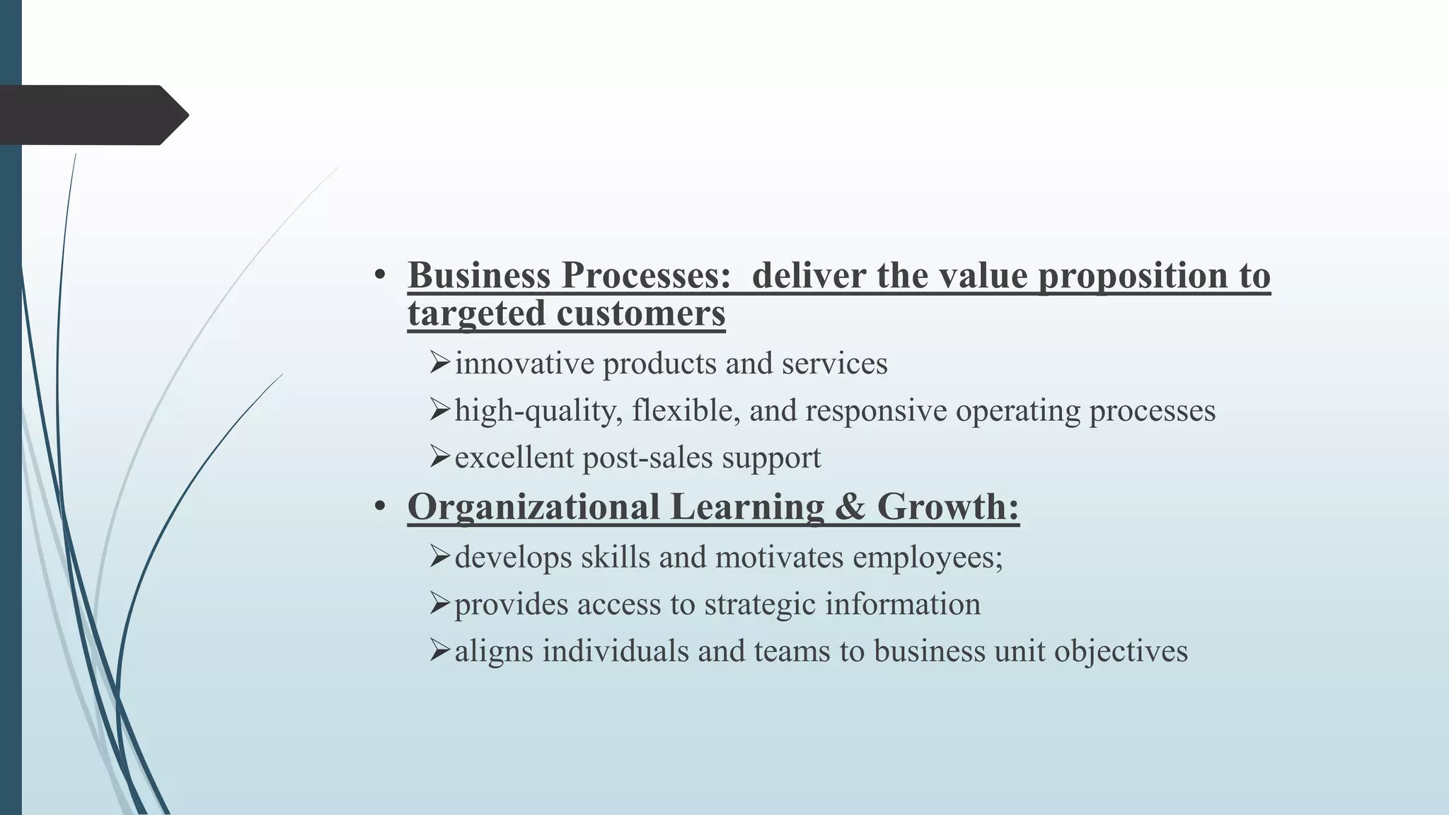• Business Processes: deliver the value proposition to
targeted customers
innovative products and services
high-quality, flexible, and responsive operating processes
excellent post-sales support
• Organizational Learning & Growth:
develops skills and motivates employees;
provides access to strategic information
aligns individuals and teams to business unit objectives
 