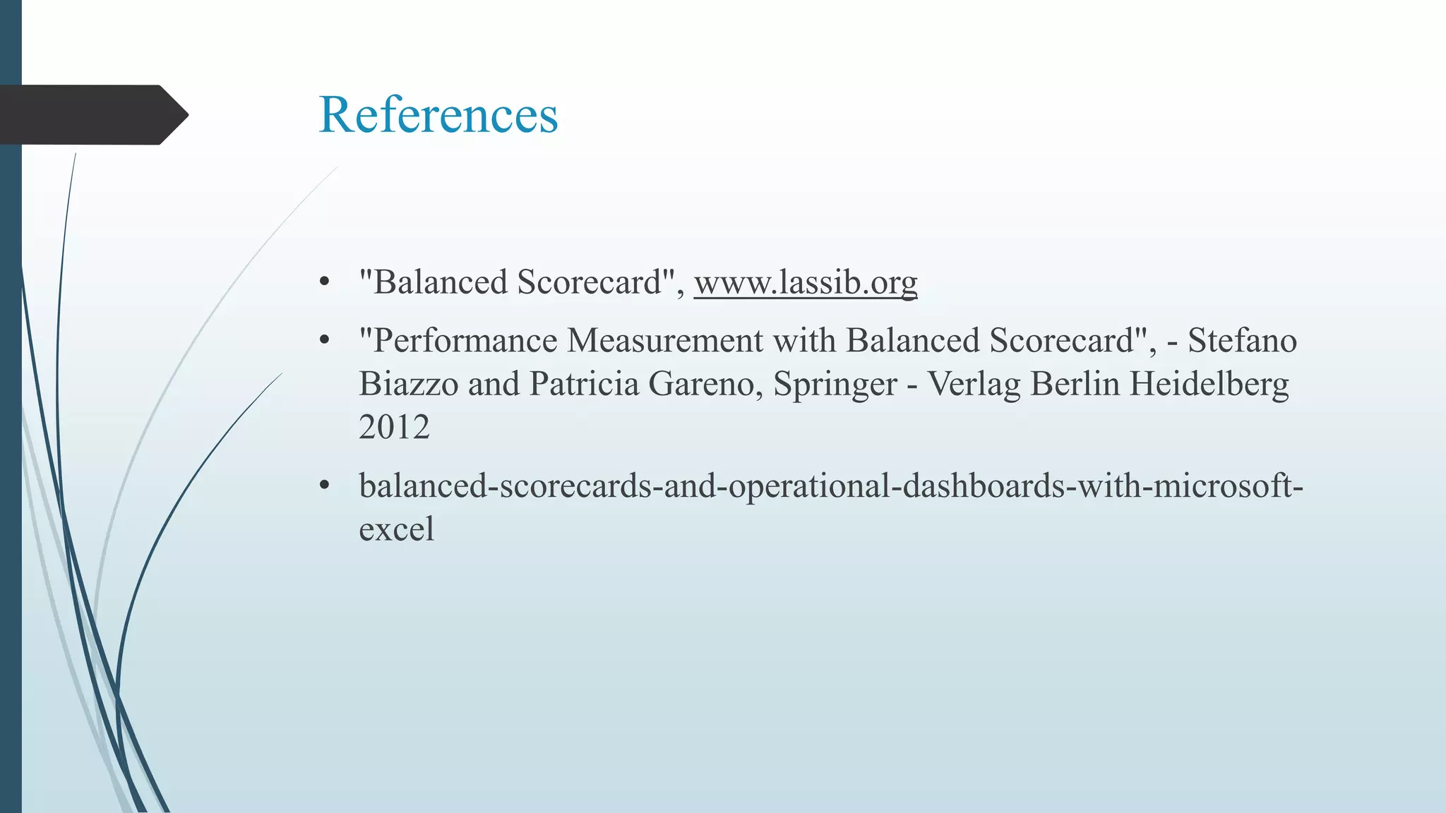 References
• "Balanced Scorecard", www.lassib.org
• "Performance Measurement with Balanced Scorecard", - Stefano
Biazzo and Patricia Gareno, Springer - Verlag Berlin Heidelberg
2012
• balanced-scorecards-and-operational-dashboards-with-microsoft-
excel
 