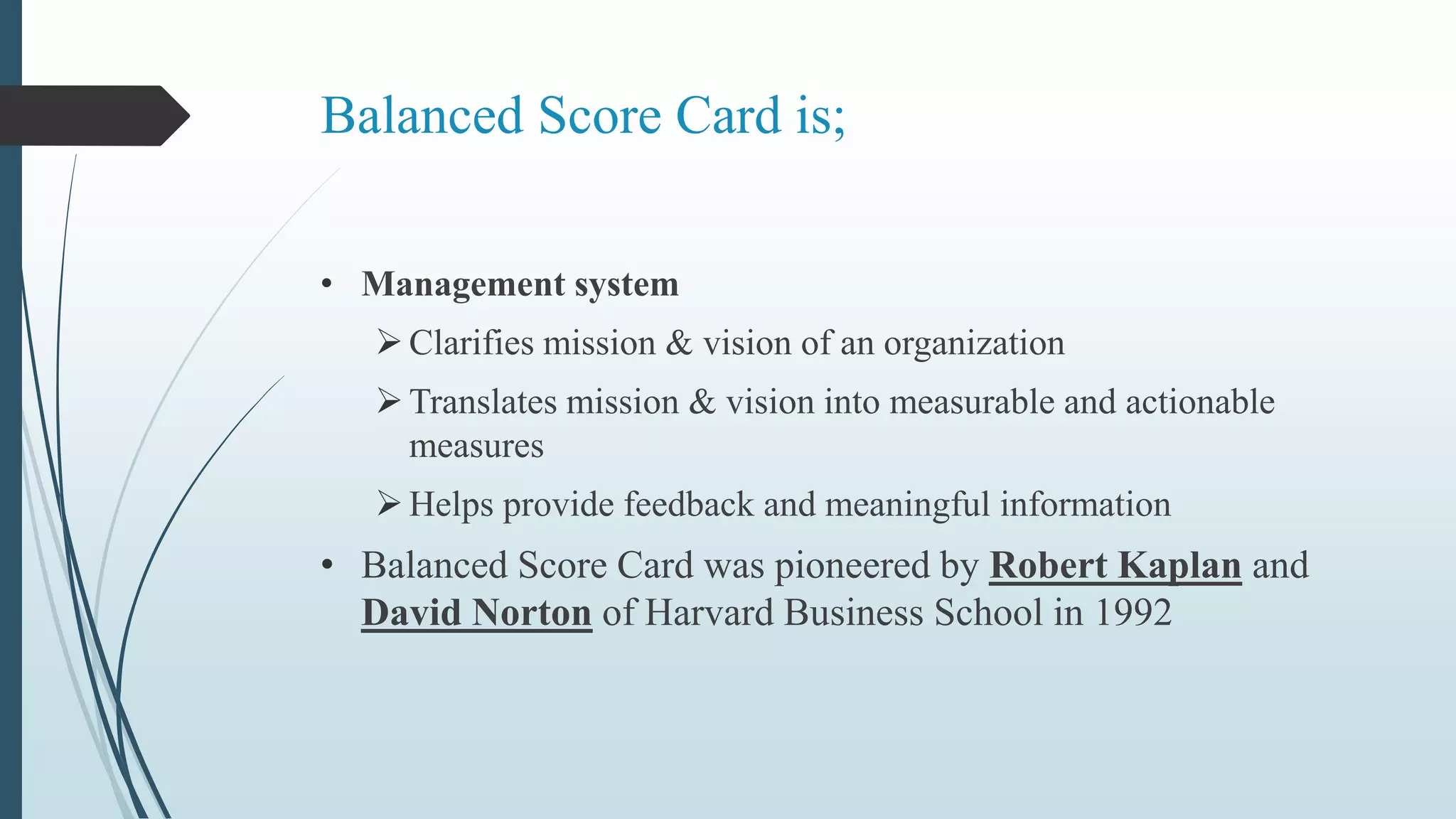 Balanced Score Card is;
• Management system
Clarifies mission & vision of an organization
Translates mission & vision into measurable and actionable
measures
Helps provide feedback and meaningful information
• Balanced Score Card was pioneered by Robert Kaplan and
David Norton of Harvard Business School in 1992
 