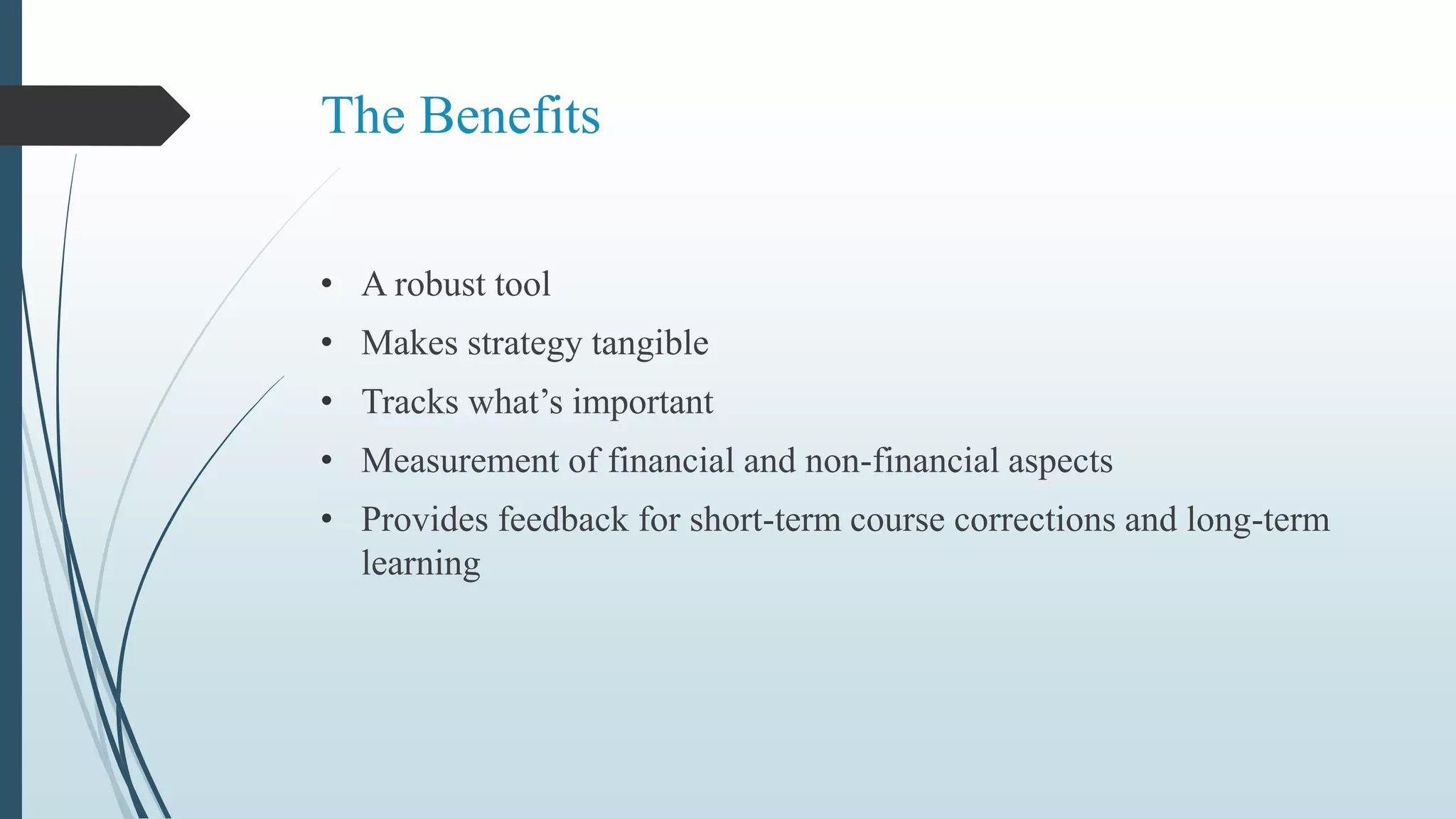 The Benefits
• A robust tool
• Makes strategy tangible
• Tracks what’s important
• Measurement of financial and non-financial aspects
• Provides feedback for short-term course corrections and long-term
learning
 