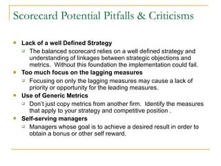 Lack of a well Defined Strategy

The balanced scorecard relies on a well defined strategy and
understanding of linkages between strategic objections and
metrics. Without this foundation the implementation could fail.
Too much focus on the lagging measures


Focusing on only the lagging measures may cause a lack of
priority or opportunity for the leading measures.
Use of Generic Metrics


Don’t just copy metrics from another firm. Identify the measures
that apply to your strategy and competitive position .
Self-serving managers


Managers whose goal is to achieve a desired result in order to
obtain a bonus or other self reward.

Scorecard Potential Pitfalls & Criticisms
 