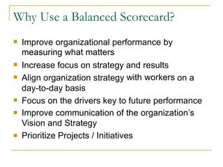 Improve organizational performance by
measuring what matters

Increase focus on strategy
Align organization strategy
day-to-day basis
and results
with workers

on a

Focus on the drivers key to future performance
Improve communication of the organization’s
Vision and Strategy
Prioritize Projects / Initiatives



Why Use a Balanced Scorecard?
 