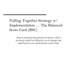 Pulling Together Strategy w/
Implementation … The Balanced
Score Card (BSC)
    Keep in mind that these processes & themes (what I
   previously called Core Obstacles) can be changed and
     added based on your feedback from earlier slides.
 