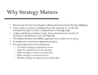 Why Strategy Matters

 • Borrowing heavily from Kaplan’s Balanced Scorecard and Strategy Mapping.
 • I have taken everyone’s feedback from the meeting on 10/29 and
   attempted to place it into a comprehensive strategy map.
 • A Harvard Business School study shows that between 70-90% of
   businesses attempting a new strategy fail.
 • The Balanced Scorecard (BSC) approach nets results in 2-3 years.
 • It emphasizes consistent alignment and focus.
 • Five principles have to be embraced:
     –   Translate strategy to operational terms.
     –   Align the organization to the strategy.
     –   Make strategy everyone’s everyday job.
     –   Make strategy a continual process.
     –   Mobilize change through executive leadership.
 