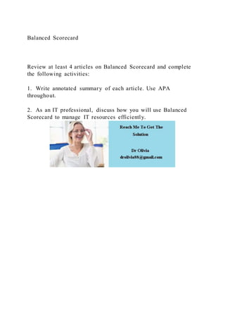 Balanced Scorecard
Review at least 4 articles on Balanced Scorecard and complete
the following activities:
1. Write annotated summary of each article. Use APA
throughout.
2. As an IT professional, discuss how you will use Balanced
Scorecard to manage IT resources efficiently.
 