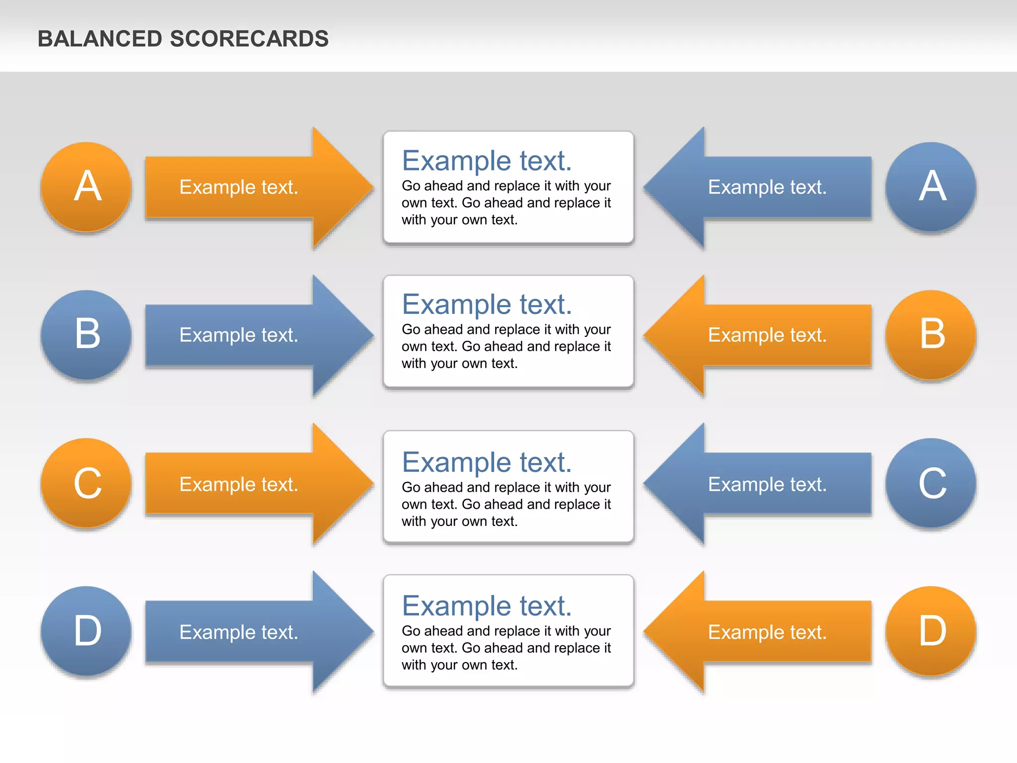 BALANCED SCORECARDS
Example text.
Go ahead and replace it with your
own text. Go ahead and replace it
with your own text.
Example text.
Go ahead and replace it with your
own text. Go ahead and replace it
with your own text.
Example text.
Go ahead and replace it with your
own text. Go ahead and replace it
with your own text.
Example text.
Go ahead and replace it with your
own text. Go ahead and replace it
with your own text.
Example text.
Example text.
Example text.
Example text.
Example text.
Example text.
Example text.
Example text.
A
B
C
D
A
B
C
D
 