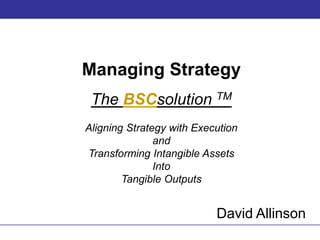 Managing Strategy The BSCsolutionTM Aligning Strategy with Execution and Transforming Intangible Assets  Into Tangible Outputs David Allinson 